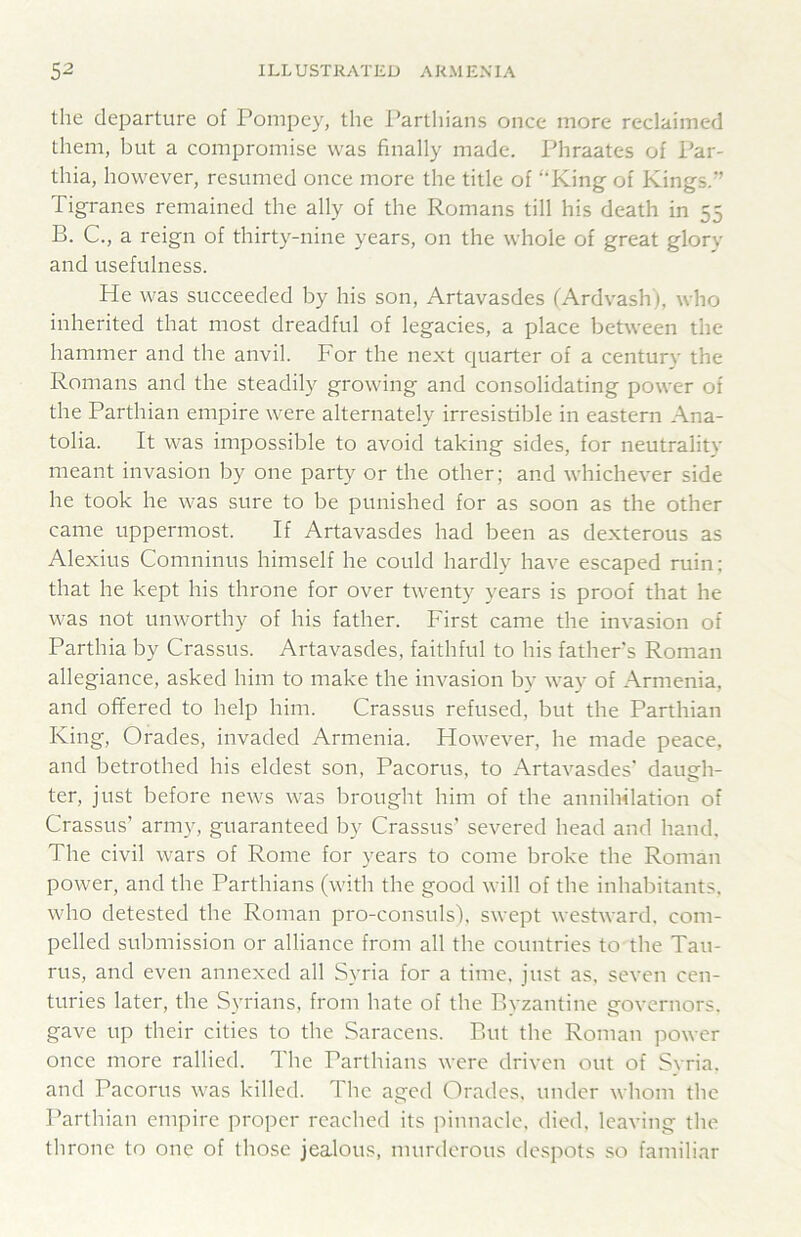 the departure of Pompey, the Parthians once more reclaimed them, but a compromise was finally made. Phraates of Par- thia, however, resumed once more the title of “King of Kings.” Tigranes remained the ally of the Romans till his death in 55 B. C., a reign of thirty-nine years, on the whole of great glory and usefulness. He was succeeded by his son, Artavasdes (Ardvash), who inherited that most dreadful of legacies, a place between the hammer and the anvil. For the next quarter of a century the Romans and the steadily growing and consolidating power of the Parthian empire were alternately irresistible in eastern Ana- tolia. It was impossible to avoid taking sides, for neutrality meant invasion by one party or the other; and whichever side he took he was sure to be punished for as soon as the other came uppermost. If Artavasdes had been as dexterous as Alexius Comninus himself he could hardly have escaped ruin; that he kept his throne for over twenty years is proof that he was not unworthy of his father. First came the invasion of Parthia by Crassus. Artavasdes, faithful to his father s Roman allegiance, asked him to make the invasion by way of Armenia, and offered to help him. Crassus refused, but the Parthian King, Grades, invaded Armenia. However, he made peace, and betrothed his eldest son, Pacorus, to ikrtavasdes' daugh- ter, just before news was brought him of the annihilation of Crassus’ army, guaranteed by Crassus’ severed head and hand. The civil wars of Rome for years to come broke the Roman power, and the Parthians (with the good will of the inhabitants, who detested the Roman pro-consuls'), swept westward, com- pelled submission or alliance from all the countries to the Tau- rus, and even annexed all Syria for a time, just as. seven cen- turies later, the Syrians, from hate of the Byzantine governors, gave up their cities to the Saracens. But the Roman power once more rallied. The Parthians were driven out of Svria. and Pacorus was killed. The aged Grades, under whom the Parthian empire proper reached its pinnacle, died, leaving the throne to one of those jealous, murderous de.spots so familiar