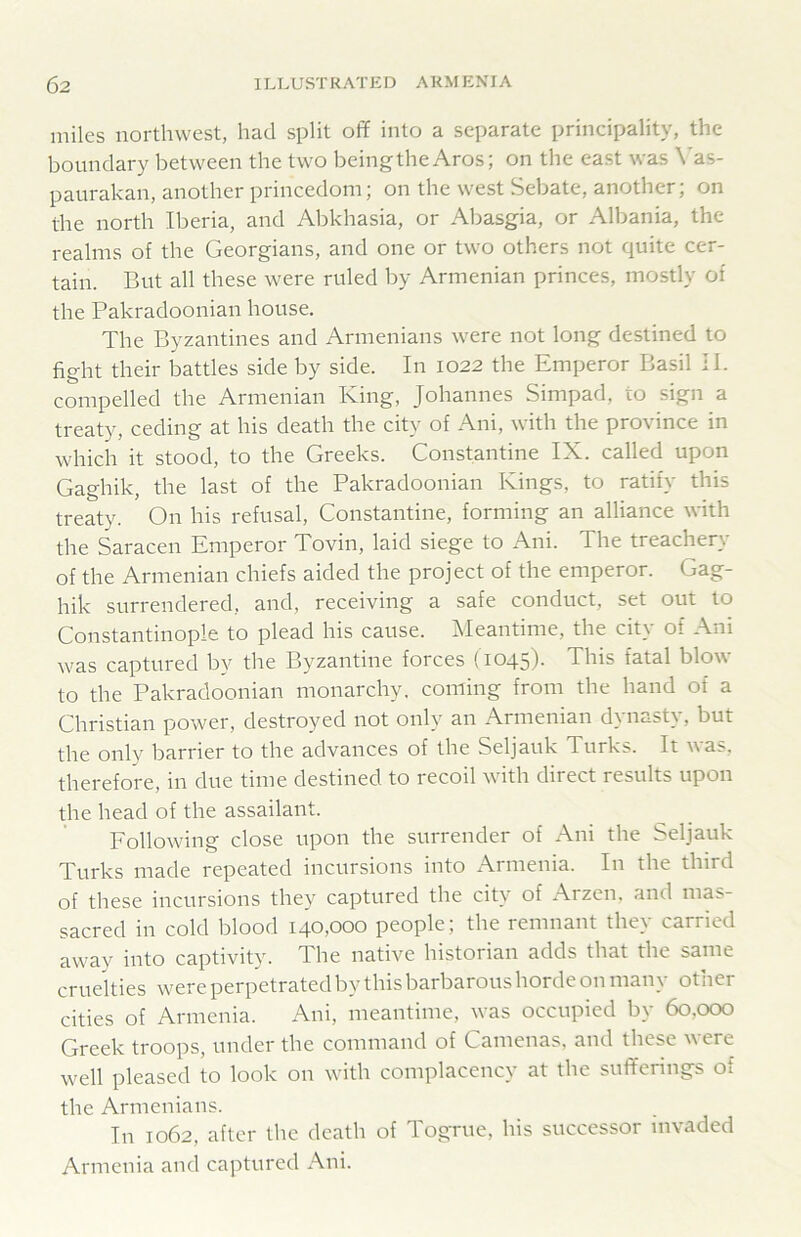 miles northwest, had split off into a separate principality, the boundary between the two beingtheAros; on the east was \'as- paurakan, another princedom; on the west Sebate, another; on the north Iberia, and Abkhasia, or Abasgia, or Albania, the realms of the Georgians, and one or two others not quite cer- tain. But all these were ruled by Armenian princes, mostly of the Pakradoonian house. The Byzantines and Armenians were not long destined to fight their battles side by side. In 1022 the Emperor Basil II. compelled the Armenian King, Johannes Simpad, to sign a treaty, ceding at his death the city of Ani, with the province in which it stood, to the Greeks. Constantine IX. called upon Gaghik, the last of the Pakradoonian Kings, to ratify this treaty. On his refusal, Constantine, forming an alliance with the Saracen Emperor Tovin, laid siege to Ani. The treachery of the Armenian chiefs aided the project of the emperor. Gag- hik surrendered, and, receiving a safe conduct, set out to Constantinople to plead his cause. Meantime, the city of Ani was captured by the Byzantine forces (1045). This fatal blow to the Pakradoonian monarchy, coming from the hand of a Christian power, destroyed not only an Armenian dynasty, but the only barrier to the advances of the Seljauk Turks. It was, therefore, in due time destined to recoil with direct results upon the head of the assailant. Eollowing close upon the surrender of Ani the Seljauk Turks made repeated incursions into i\rmenia. In the third of these incursions they captured the city of Arzen. and mas- sacred in cold blood 140,000 people; the remnant they carried away into captivity. The native historian adds that the same cruelties were perpetrated by this barbarous horde on man^ other cities of Armenia. Ani, meantime, was occupied by 60,000 Greek troops, under the command of Camenas, and these were well pleased to look on with complacency at the sufferings of the Armenians. In 1062, after the death of T.og’rue, his successor invaded Armenia and captured Ani.