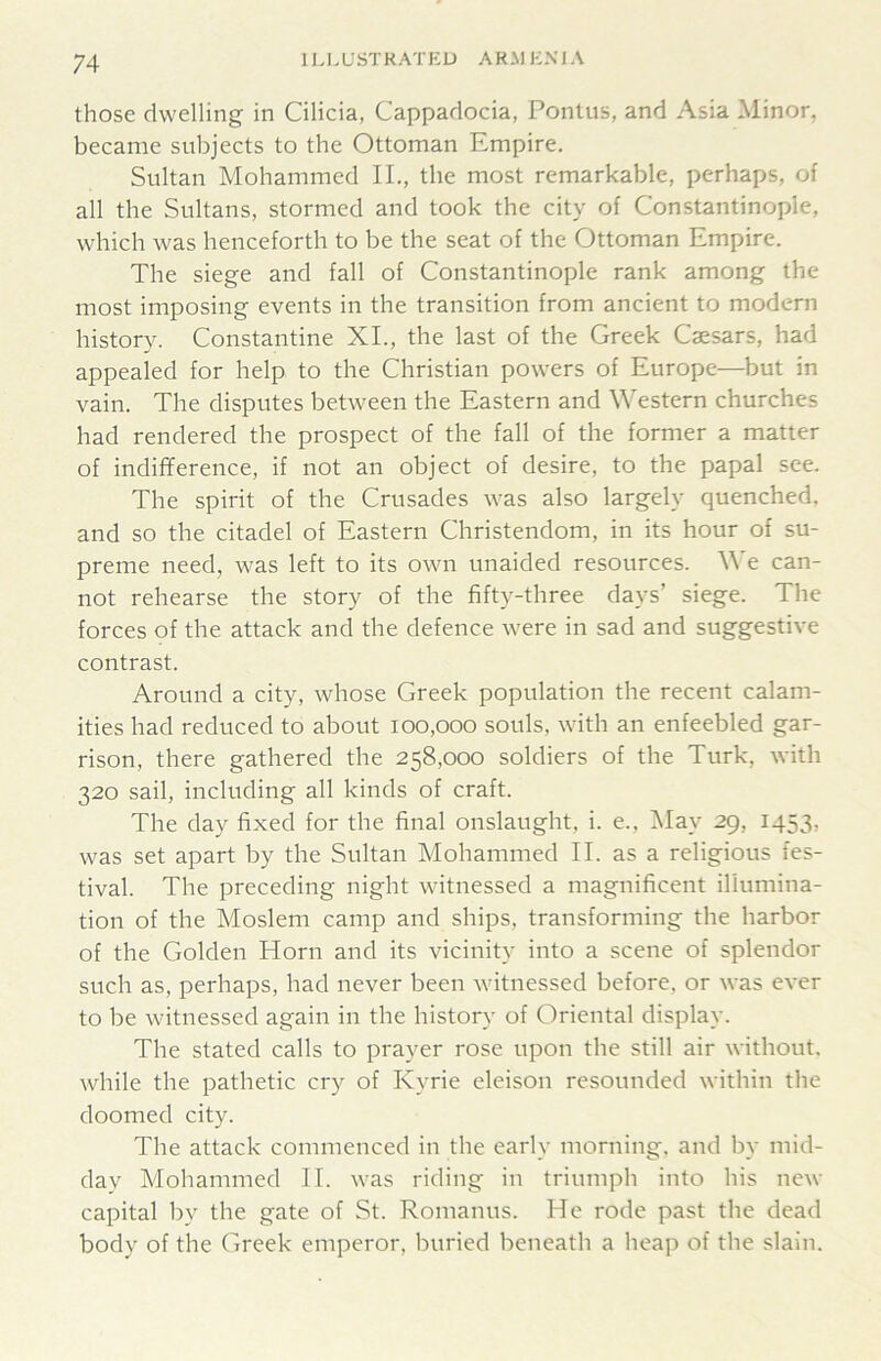 those dwelling in Cilicia, Cappadocia, Pontus, and Asia Minor, became subjects to the Ottoman Empire. Sultan Mohammed IL, the most remarkable, perhaps, of all the Sultans, stormed and took the city of Constantinople, which was henceforth to be the seat of the Ottoman Empire. The siege and fall of Constantinople rank among the most imposing events in the transition from ancient to modern history. Constantine XL, the last of the Greek Caesars, had appealed for help to the Christian powers of Europe—but in vain. The disputes between the Eastern and Western churches had rendered the prospect of the fall of the former a matter of indifference, if not an object of desire, to the papal see. The spirit of the Crusades was also largely quenched, and so the citadel of Eastern Christendom, in its hour of su- preme need, was left to its own unaided resources. We can- not rehearse the story of the fifty-three days’ siege. The forces of the attack and the defence were in sad and suggestive contrast. Around a city, whose Greek population the recent calam- ities had reduced to about 100,000 souls, with an enfeebled gar- rison, there gathered the 258,000 soldiers of the Turk, with 320 sail, including all kinds of craft. The day fixed for the final onslaught, i. e., IMay 29, 1453, was set apart by the Sultan Mohammed II. as a religious fes- tival. The preceding night witnessed a magnificent illumina- tion of the Moslem camp and ships, transforming the harbor of the Golden Horn and its vicinity into a scene of splendor such as, perhaps, had never been witnessed before, or was ever to be witnessed again in the history of Oriental display. The stated calls to prayer rose upon the still air without, while the pathetic cry of Kyrie eleison resounded within the doomed city. The attack commenced in the early morning, and by mid- day Mohammed II. was riding in triumph into his new capital by the gate of St. Romanus. He rode past the dead body of the Greek emperor, buried beneath a heap of the slain.