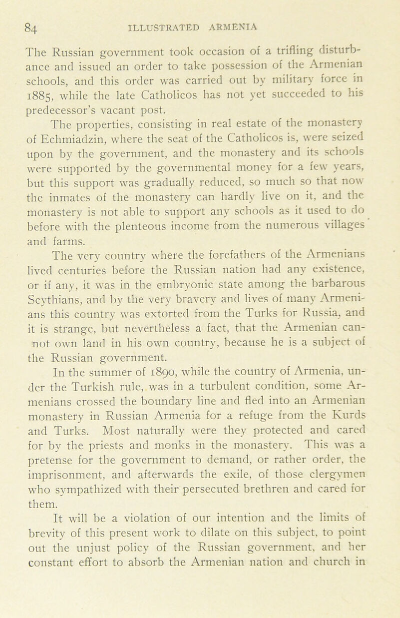 The Russian government took occasion of a trifling disturb- ance and issued an order to take possession of the Armenian schools, and this order was carried out by military force m 1885, while the late Catholicos has not yet succeeded to his predecessor’s vacant post. The properties, consisting in real estate of the monastery of Echmiadzin, where the seat of the Catholicos is, were seized upon by the government, and the monastery and its schools were supported by the governmental money for a few years, but this support was gradually reduced, so much so that now the inmates of the monastery can hardly live on it, and the monastery is not able to support any schools as it used to do before with the plenteous income from the numerous villages and farms. The very country where the forefathers of the Armenians lived centuries before the Russian nation had any existence, or if any, it was in the embryonic state among the barbarous Scythians, and by the very bravery and lives of many Armeni- ans this country was extorted from the Turks for Russia, and it is strange, but nevertheless a fact, that the Armenian can- not own land in his own country, because he is a subject of the Russian government. In the summer of 1890, while the country of Armenia, un- der the Turkish rule, was in a turbulent condition, some Ar- menians crossed the boundary line and fled into an Armenian monastery in Russian Armenia for a refuge from the Kurds and Turks. Most naturally were they protected and cared for by the priests and monks in the monastery. This was a pretense for the government to demand, or rather order, the imprisonment, and afterwards the exile, of those clergymen who sympathized with their persecuted brethren and cared for them. It will be a violation of our intention and the limits of brevity of this present work to dilate on this subject, to point out the unjust policy of the Russian government, and her constant effort to absorb the Armenian nation and church in