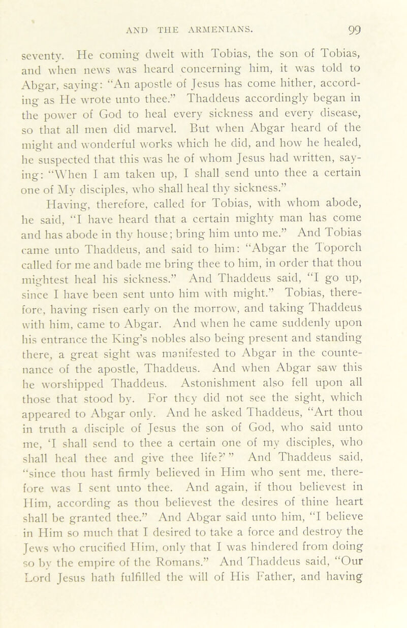 seventy. He coming dwelt with Tobias, the son of Tobias, and when news was heard concerning him, it was told to Abgar, saying: “An apostle of Jesus has come hither, accord- ing as He wrote unto thee.” Thaddeus accordingly began in the power of God to heal every sickness and every disease, so that all men did marvel. But when Abgar heard of the misht and wonderful works which he did, and how he healed, he suspected that this was he of whom Jesus had written, say- ing: “When I am taken up, I shall send unto thee a certain one of ]\Iy disciples, who shall heal thy sickness.” Having, therefore, called for Tobias, with whom abode, he said, “I have heard that a certain mighty man has come and has abode in thy house; bring him unto me.” And Tobias came unto Thaddeus, and said to him: “Abgar the Toporch called for me and bade me bring thee to him, in order that thou mightest heal his sickness.” And Thaddeus said, “I go up, since I have been sent unto him with might.” Tobias, there- fore, having risen early on the morrow, and taking Thaddeus with him, came to Abgar. And when he came suddenly upon his entrance the King's nobles also being present and standing there, a great sight was manifested to Abgar in the counte- nance of the apostle, Thaddeus. And when Abgar saw this he worshipped Thaddeus. Astonishment also fell upon all those that stood by. For they did not see the sight, which appeared to Abgar only. And he asked Thaddeus, “Art thou in truth a disciple of Jesus the son of God, who said unto me, T shall send to thee a certain one of my disciples, who shall heal thee and give thee life?’” And Thaddeus said, “since thou hast firmly believed in Flim who sent me, there- fore was I sent unto thee. And again, if thou believest in Him, according as thou believest the desires of thine heart shall be granted thee.” And Abgar said unto him, “I believe in Flim so much that I desired to take a force and destroy the Jews who crucified Him, only that I was hindered from doing so bv the empire of the Romans.” And Thaddeus said, “Our Lord Jesus hath fulfilled the will of His Father, and having