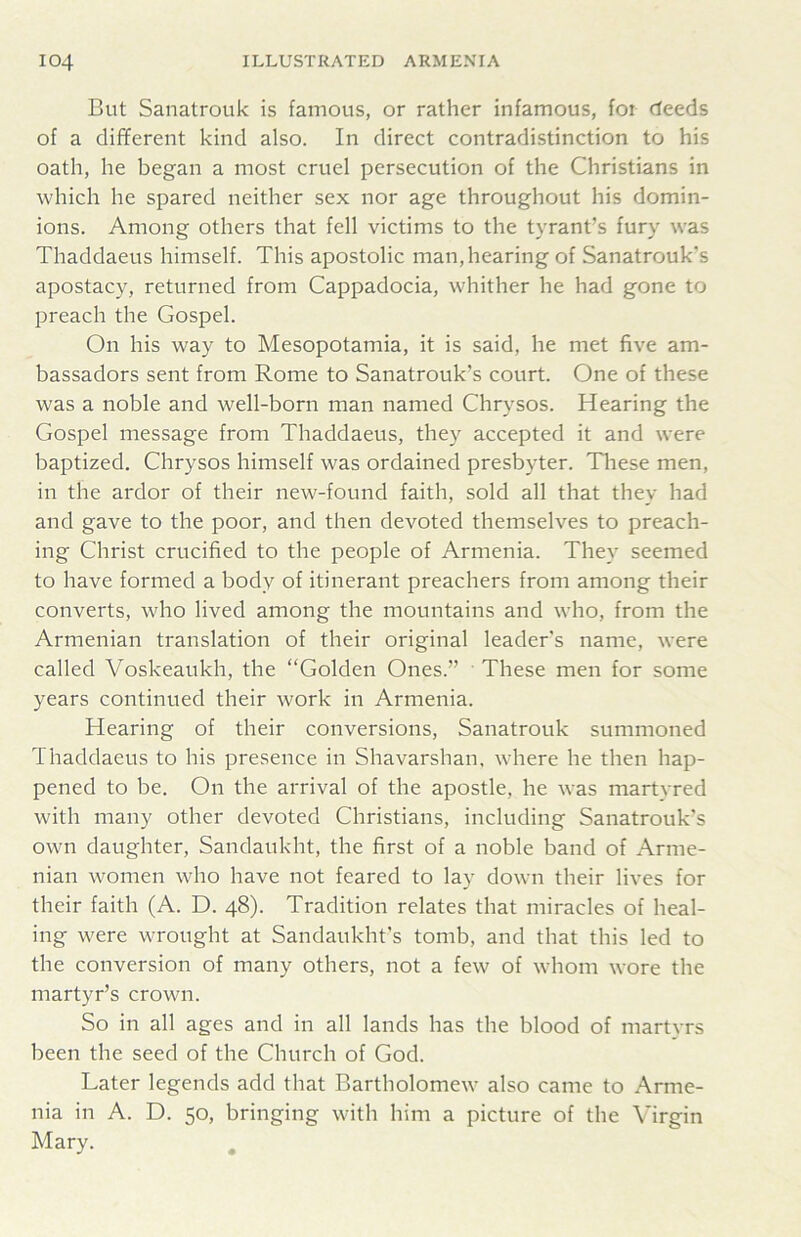 But Sanatrouk is famous, or rather infamous, for deeds of a dif¥erent kind also. In direct contradistinction to his oath, he began a most cruel persecution of the Christians in which he spared neither sex nor age throughout his domin- ions. Among others that fell victims to the tyrant’s fury was Thaddaeus himself. This apostolic man, hearing of Sanatrouk's apostacy, returned from Cappadocia, whither he had gone to preach the Gospel. On his way to Mesopotamia, it is said, he met five am- bassadors sent from Rome to Sanatrouk’s court. One of these was a noble and well-born man named Chrysos. Hearing the Gospel message from Thaddaeus, they accepted it and were baptized. Chrysos himself was ordained presbyter. Tliese men, in the ardor of their new-found faith, sold all that they had and gave to the poor, and then devoted themselves to preach- ing Christ crucified to the people of Armenia. They seemed to have formed a body of itinerant preachers from among their converts, who lived among the mountains and who, from the Armenian translation of their original leader's name, were called Voskeaukh, the “Golden Ones.” These men for some years continued their work in Armenia. Hearing of their conversions, Sanatrouk summoned Thaddaeus to his presence in Shavarshan, where he then hap- pened to be. On the arrival of the apostle, he was martyred with many other devoted Ghristians, including Sanatrouk's own daughter, Sandaukht, the first of a noble band of Arme- nian women who have not feared to lay down their lives for their faith (A. D. 48). Tradition relates that miracles of heal- ing were wrought at Sandaukht's tomb, and that this led to the conversion of many others, not a few of whom wore the martyr’s crown. So in all ages and in all lands has the blood of martvrs been the seed of the Ghurch of God. Later legends add that Bartholomew also came to Arme- nia in A. D. 50, bringing with him a picture of the Virgin Mary. ^