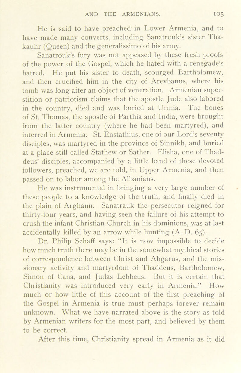 He is said to have preached in Lower Armenia, and to have made many converts, including Sanatrouk’s sister Tha- kauhr (Queen) and the generalissimo of his army. Sanatrouk’s fury was not appeased by these fresh proofs of the power of the Gospel, which he hated with a renegade’s hatred. He put his sister to death, scourged Bartholomew, and then crucified him in the city of Arevbanus, where his tomb was long after an object of veneration. Armenian super- stition or patriotism claims that the apostle Jude also labored in the country, died and was buried at Lfrmia. The bones of St. Thomas, the apostle of Parthia and India, were brought from the latter country (where he had been martyred), and interred in Armenia. St. Enstathius, one of our Lord’s seventy disciples, was martyred in the province of Sinnikh, and buried at a place still called Stathew or Sather. Elisha, one of Thad- deus’ disciples, accompanied by a little band of these devoted followers, preached, we are told, in Upper Armenia, and then passed on to labor among the Albanians. He was instrumental in bringing a very large number of these people to a knowledge of the truth, and finally died in the plain of Arghann. Sanatrauk the persecutor reigned for thirty-four years, and having seen the failure of his attempt to crush the infant Christian Church in his dominions, was at last accidentally killed by an arrow while hunting (A. D. 65). Dr. Philip Schaff says; “It is now impossible to decide how much truth there may be in the somewhat mythical stories of correspondence between Christ and Abgarus, and the mis- sionary activity and martyrdom of Thaddeus, Bartholomew, Simon of Cana, and Judas Lebbeus. But it is certain that Christianity was introduced very early in Armenia.” How much or how little of this account of the first preaching of the Gospel in Armenia is true must perhaps forever remain unknown. What we have narrated above is the story as told by Armenian writers for the most part, and believed by them to be correct. After this time, Christianity spread in Armenia as it did