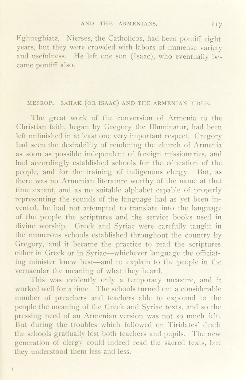 Eghuegliiatz. Xierses, the Catholicos, had been pontifY eight years, but they were crowded with labors of immense variety and usefulness. He left one son (Isaac), who eventually be- came pontiff also. MESROP. SAHAK (OR ISAAC) AND THE ARMENIAN BIBLE. The great work of the conversion of Armenia to the Christian faith, began by Gregory the Illuminator, had been left unfinished in at least one very important respect. Gregory had seen the desirability of rendering the church of Armenia as soon as possible independent of foreign missionaries, and had accordingly established schools for the education of the people, and for the training of indigenous clergy. But, as there was no Armenian literature worthy of the name at that time extant, and as no suitable alphabet capable of properly representing the sounds of the language had as yet been in- vented, he had not attempted to translate into the language of the people the scriptures and the service books used in divine worship. Greek and Syriac were carefully taught in the numerous schools established throughout the country by Gregory, and it became the practice to read the scriptures either in Greek or in Syriac—whichever language the officiat- ing minister knew best—and to explain to the people in the vernacular the meaning of what they heard. This was evidently only a temporary measure, and it worked well for a time. The schools turned out a considerable number of preachers and teachers able to expound to the people the meaning of the Greek and Syriac texts, and so the pressing need of an Armenian version was not so much felt. But during the troubles which followed on Tiridates’ death the schools gradually lost both teachers and pupils. The new generation of clergy could indeed read the sacred texts, but they understood them less and less. I