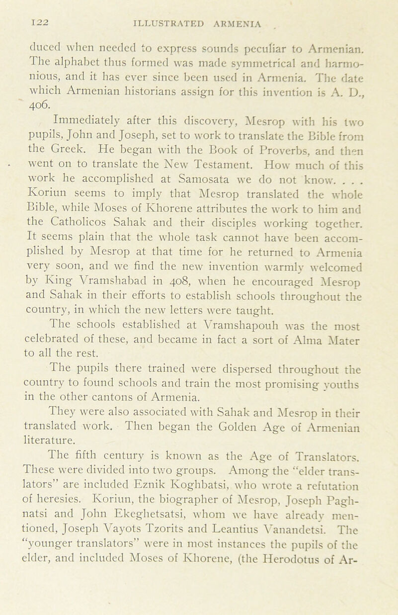 cluced when needed to express sounds peculiar to Armenian. The alphabet thus formed was made symmetrical and harmo- nious, and it has ever since been used in Armenia. The date which Armenian historians assign for this invention is A. D., 406. Immediately after this discovery, Mesrop with his two pupils, John and Joseph, set to work to translate the Bible from the Greek. He began with the Book of Proverbs, and then went on to translate the New Testament. How much of this work he accomplished at Samosata we do not know. . . . Koriun seems to imply that Mesrop translated the whole Bible, while Moses of Khorene attributes the work to him and the Catholicos Sahak and their disciples working together. It seems plain that the whole task cannot have been accom- plished by Mesrop at that time for he returned to Armenia very soon, and we find the new invention warmly welcomed by King Vramshabad in 408, when he encouraged Iklesrop and Sahak in their efforts to establish schools throughout the country, in which the new letters were taught. The schools established at Vramshapouh was the most celebrated of these, and became in fact a sort of Alma Mater to all the rest. The pupils there trained were dispersed throughout the country to found schools and train the most promising vouths in the other cantons of Armenia. They were also associated with Sahak and iMesrop in their translated work. Then began the Golden Age of Armenian literature. The fifth century is known as the Age of Translators. These were divided into two groups. Among the “elder trans- lators” are included Eznik Koghbatsi, who wrote a refutation of heresies. Koriun, the biographer of iNIesrop, Joseph Pagh- natsi and John Ekeghetsatsi, whom we have alreadv men- tioned, Joseph Vayots Tzorits and Leantius ^^anandetsi. The “younger translators” were in most instances the pupils of the elder, and included Moses of Khorene, (the Herodotus of Ar-