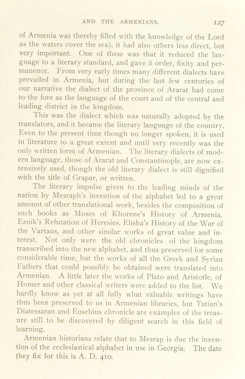 of Armenia was thereby filled with the knowledge of the Lord as the waters cover the sea), it had also others less direct, but very important. One of these was that it reduced the lan- guage to a literary standard, and gave it order, fixity and per- manence. From very early times many different dialects have prevailed in Armenia, but during the last few centuries of our narrative the dialect of the province of Ararat had come to the fore as the language of the court and of the central and leading district in the kingdom. This was the dialect which was naturally adopted by the translators, and it became the literary language of the country. Even to the present time though no longer spoken, it is used in literature to a great extent and until very recently was the only written form of Armenian. The literary dialects of mod- ern language, those of Ararat and Constantinople, are now ex- tensively used, though the old literary dialect is still dignified with the title of Grapar, or written. The literary impulse given to the leading minds of the nation by Mesraph’s invention of the alphabet led to a great amount of other translational work, besides the composition of such books as Moses of Khorene’s History of Armenia, Eznik’s Refutation of Heresies, Elisha’s History of the War of the Vartans, and other similar works of great value and in- terest. Not only were the old chronicles of the kingdom transcribed into the new alphabet, and thus preserved for some considerable time, but the works of all the Greek and Syrian bathers that could possibly be obtained were translated into Armenian. A little later the works of Plato and Aristotle, of Homer and other classical writers were added to the list. We hardly know as yet at all fully what valuable writings have thus been preserved to us in Armenian libraries, but Tatian’s Diatessaran and Eusebius chronicle are examples of the treas- ure still to be discovered by diligent search in this field of learning. Armenian historians relate that to Mesrap is due the inven- tion of the ecclesiastical alphabet in use in Georgiy, The date they fix for this is A. D. 410.