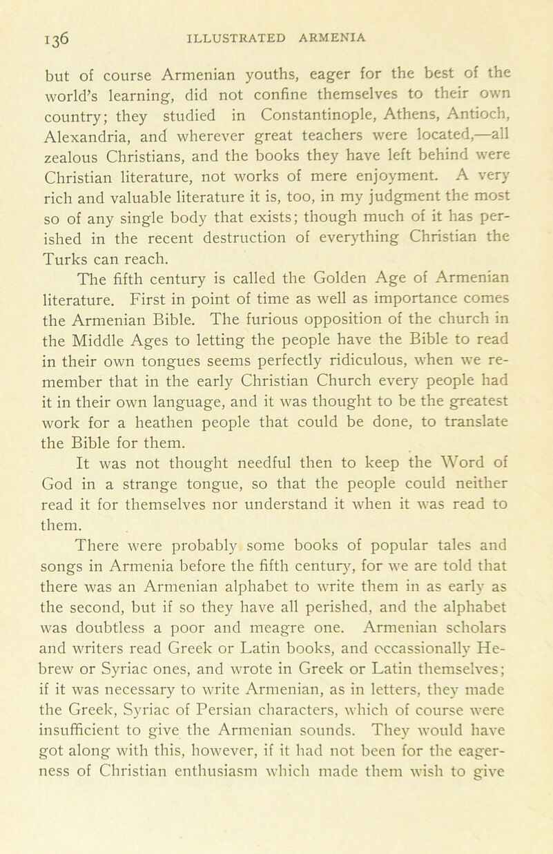 but of course Armenian youths, eager for the best of the world’s learning, did not confine themselves to their own country; they studied in Constantinople, Athens, Antioch, Alexandria, and wherever great teachers were located,—all zealous Christians, and the books they have left behind were Christian literature, not works of mere enjoyment. A very rich and valuable literature it is, too, in my judgment the most so of any single body that exists; though much of it has per- ished in the recent destruction of everything Christian the Turks can reach. The fifth century is called the Golden Age of Armenian literature. First in point of time as well as importance comes the Armenian Bible. The furious opposition of the church in the Middle Ages to letting the people have the Bible to read in their own tongues seems perfectly ridiculous, when we re- member that in the early Christian Church every people had it in their own language, and it was thought to be the greatest work for a heathen people that could be done, to translate the Bible for them. It was not thought needful then to keep the Word of God in a strange tongue, so that the people could neither read it for themselves nor understand it when it was read to them. There were probably some books of popular tales and songs in Armenia before the fifth century^ for we are told that there was an Armenian alphabet to write them in as early as the second, but if so they have all perished, and the alphabet was doubtless a poor and meagre one. Armenian scholars and writers read Greek or Latin books, and occassionally He- brew or Syriac ones, and wrote in Greek or Latin themselves; if it was necessary to write Armenian, as in letters, they made the Greek, Syriac of Persian characters, which of course were insufficient to give the Armenian sounds. They would have got along with this, however, if it had not been for the eager- ness of Christian enthusiasm which made them wish to give