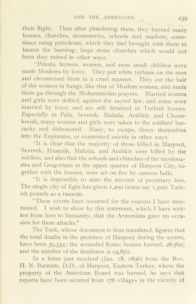 their flight. Then after plundering them, tliey burned many houses, churches, monasteries, schools and markets, some- times using petroleum, which they had brought with them to hasten the burning; large stone churches which would not burn they ruined in other wavs. “Priests, laymen, women, and even small children were made Moslems by force. They put white turbans on the men and circumcised them in a cruel manner. They cut the hair of the women in bangs, like that of Moslem women, and made them go through the Mohammedan prayers. Married women and girls were defiled, against the sacred law, and some were married by force, and are still detained in Turkish houses. Especially in Palu, Severek, Malatia, Arabkir, and Choon- koosh, many women and girls were taken to the soldiers’ bar- racks and dishonored. Many, to escape, threw themselves into the Euphrates, or committed suicide in other ways. It is clear that the majority of those killed in Harpoot, Severek, Husenik, Malatia, and Arabkir were killed by the soldiers, and also that the schools and churches of the missiona- ries and Gregorians in the upper quarter of Harpoot City, to- gether with the houses, were set on fire by cannon balls. It is impossible to state the amount of pecuniary loss. The single city of Egin has given 1,200 (some say 1,500) Turk- ish pounds as a ransom. These events have occurred for the reasons I have men- tioned. I wish to show by this statement, which I have writ- ten from love to humanity, that the Armenians gave no occa- sion for these attacks.” The Turk, whose document is thus translated, figures that the total deaths in the province of Harpoot during the scenes, have been 39,334; the wounded 8,000; houses burned, 28,562; and the number of the destitutes is 94,870. In a letter just received (Jan. 18, 1896) from the Rev. H. N. Barnum, D.D., of Harpoot, Eastern Turkey, where the property of the American Board was burned, he says that reports have been secured from 176 villages in the vicinity of