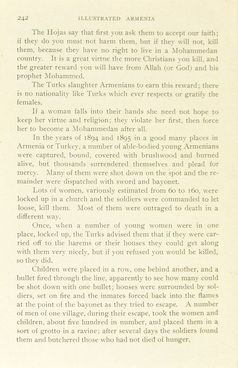 The Hojas say tliat first you ask them to accept our faith; if they do you must not harm them, but if they will not, kill them, because they have no right to live in a Mohammedan country. It is a great virtue the more Christians you kill, and the greater reward you will have from Allah (or God) and his prophet Mohammed. The Turks slaughter Armenians to earn this reward; there is no nationality like Turks which ever respects or gratify the females. If a woman falls into their hands she need not hope to keep her virtue and religion; they violate her first, then force her to become a iSIohammedan after all. In the years of 1894 and 1895 in a good many places in Armenia or Turkey, a number of able-bodied young Armenians were captured, bound, covered with brushwood and burned alive, but thousands surrendered. themselves and plead for mercy. Many of them were shot down on the spot and the re- mainder were dispatched with sword and bayonet. Lots of women, variously estimated from 60 to 160, were locked up in a church and the soldiers were commanded to let loose, kill them. Most of them were outraged to death in a different way. Once, when a number of young women were in one place, locked up, the Turks advised them that if they were car- ried off to the harems or their houses they could get along with them very nicely, but if you refused you would be killed, so they did. Children were placed in a row, one behind another, and a bullet fired through the line, apparently to see how many could be shot down with one bullet; houses were surrounded by sol- diers, set on fire and the inmates forced back into the flames at the point of the bayonet as they tried to escape. A number of men of one village, during their escape, took the women and children, about five hundred in number, and placed them in a sort of grotto in a ravine: after several days the soldiers found them and butchered those who had not died of hunger.
