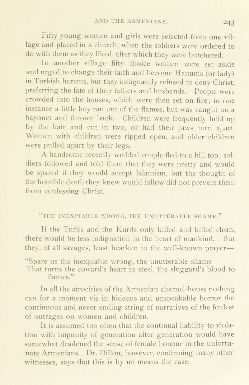 Fifty young women and girls were selected from one vil- lage and placed in a church, when the soldiers were ordered to do with them as they liked, after which they were butchered. In another village fifty choice women were set aside and urged to change their faith and become Hauums (or lady) in Turkish harems, but they indignantly refused to deny Christ, preferring the fate of their fathers and husbands. People were crowded into the houses, which were then set on fire; in one instance a little boy ran out of the flames, but was caught on a bayonet and thrown back. Children were frequently held up by the hair and cut in two, or had their jaws torn apart. Women with children were ripped open, and older children were pulled apart by their legs. A handsome recently wedded couple fled to a hill top; sol- diers followed and told them that they w^ere pretty and would be spared if they would accept Islamism, but the thought of the horrible death they knew would follow did not prevent them from confessing Christ. “the ixe.xpiable wrong, the unutterable shame.” If the Turks and the Kurds only killed and killed clean, there would be less indignation in the heart of mankind. But they, of all savages, least hearken to the well-known prayer— “Spare us the inexpiable wrong, the unutterable shame That turns the coward's heart to steel, the sluggard’s blood to flames.” In all the atrocities of the Armenian charnel-house nothing can for a moment vie in hideous and unspeakable horror the continuous and never-ending string of narratives of the foulest of outrages on women and children. It is assumed too often that the continual liability to viola- tion with impunity of generation after generation would have somewhat deadened the sense of female honour in the unfortu- nate Armenians. Dr. Dillon, however, confirming many other witnesses, says that this is by no means the case.