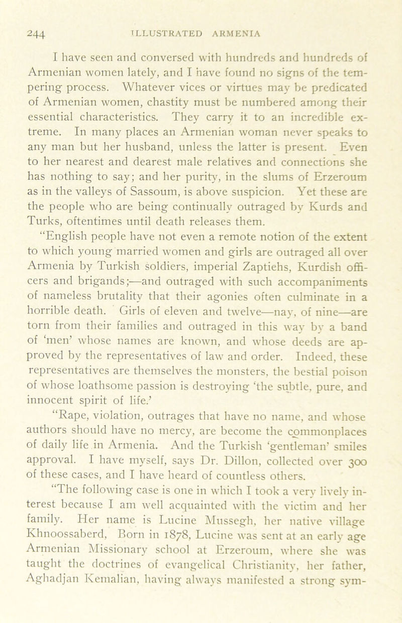 I have seen and conversed with hundreds and hundreds of Armenian women lately, and I have found no signs of the tem- pering process. Whatever vices or virtues may be predicated of Armenian women, chastity must be numbered among their essential characteristics. They carry it to an incredible ex- treme. In many places an Armenian woman never speaks to any man but her husband, unless the latter is present. Even to her nearest and dearest male relatives and connections she has nothing to say; and her purity, in the slums of Erzeroum as in the valleys of Sassoum, is above suspicion. Yet these are the people who are being continually outraged by Kurds and Turks, oftentimes until death releases them. “English people have not even a remote notion of the extent to which young married women and girls are outraged all over Armenia by Turkish soldiers, imperial Zaptiehs, Kurdish offi- cers and brigands —and outraged with such accompaniments of nameless brutality that their agonies often culminate in a horrible death. Girls of eleven and twelve—nay, of nine—are torn from their families and outraged in this way by a band of ‘men’ whose names are known, and whose deeds are ap- proved by the representatives of law and order. Indeed, these representatives are themselves the monsters, the bestial poison of whose loathsome passion is destroying ‘the subtle, pure, and innocent spirit of life.’ “Rape, violation, outrages that have no name, and whose authors should have no mercy, are become the commonplaces of daily life in Armenia. And the Turkish ‘gentleman’ smiles approval. I have myself, says Dr. Dillon, collected over 300 of these cases, and I have heard of countless others. “The following case is one in which I took a very lively in- terest because I am well acquainted with the victim and her family. Her name is Lucine Mussegh, her native village Khnoossaberd, Born in 1878, Lucine was sent at an early age Armenian Missionary school at Erzeroum, where she was taught the doctrines of evangelical Christianity, her father, Aghadjan Kemalian, having always manifested a strong sym-