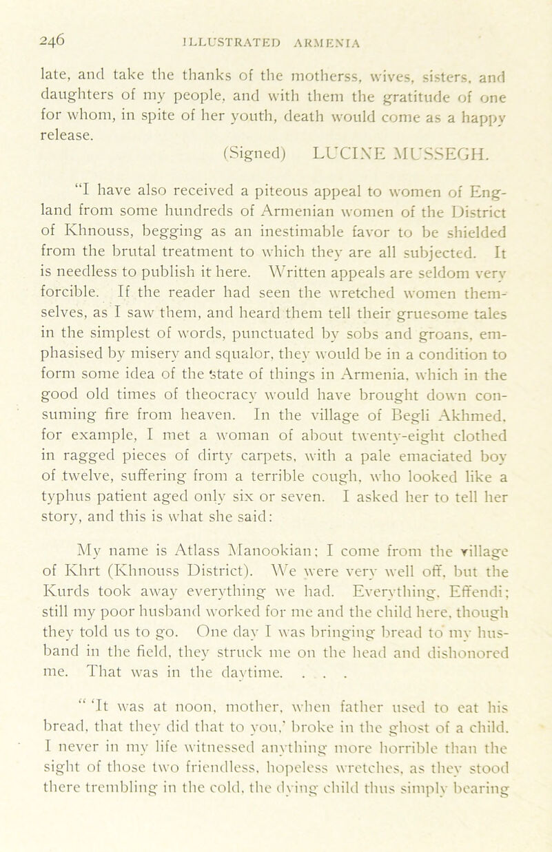 late, and take tlie thanks of the motherss, wiv^es, sisters, and daughters of iny people, and with them the gratitude of one for whom, in spite of her youth, death would come as a happv release. (Signed) LUCIXE ML'SSEGH. “I have also received a piteous appeal to women of Eng- land from some hundreds of Armenian women of the District of Khnouss, begging as an inestimable favor to be shielded from the brutal treatment to which they are all subjected. It is needless to publish it here. Written appeals are seldom verv forcible. If the reader had seen the wretched women them- selves, as I saw them, and heard them tell their gruesome tales in the simplest of words, punctuated by sobs and groans, em- phasised by misery and squalor, they would be in a condition to form some idea of the ‘state of things in Armenia, which in the good old times of theocracy would have brought down con- suming fire from heaven. In the village of Begli Akhmed. for example, I met a woman of about twenty-eight clothed in ragged pieces of dirty carpets, with a pale emaciated boy of twelve, suffering from a terrible cough, who looked like a typhus patient aged only six or seven. I asked her to tell her story, and this is what she said; My name is Atlass ^Manookian; I come from the village of Khrt (Khnouss District). We were very well off. but the Kurds took away everything we had. Everything. Eff'endi; still my poor husband worked for me and the child here, though they told us to go. One day I was bringing bread to mv hus- band in the field, they struck me on the head and dishonored me. That was in the daytime. . . . “ Tt was at noon, mother, when father used to eat his bread, that they did that to you.’ broke in the ghost of a child. I never in m_v life witnessed anything more horrible than the sight of those two friendless, hojieless wretches, as they stood there trembling in the cold, the dying child thus simply bearing
