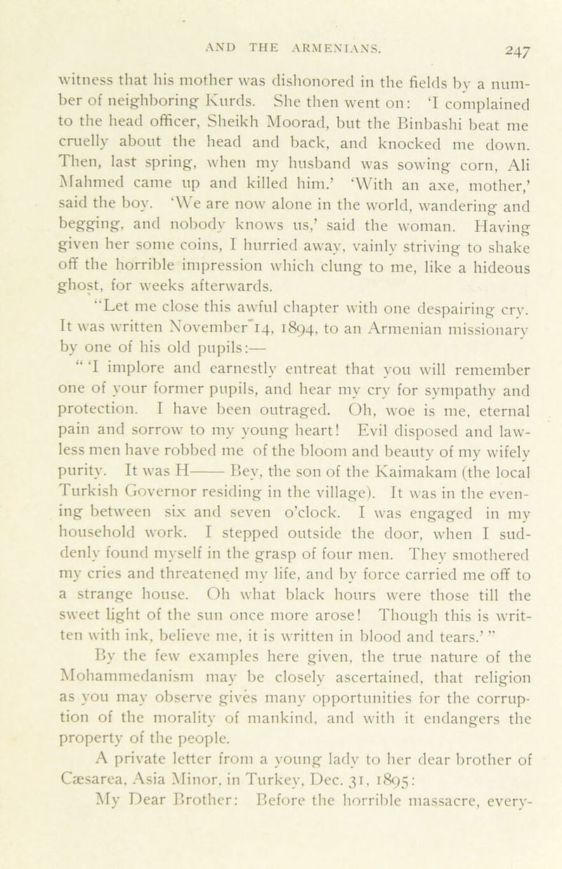 witness that his mother was dishonored in the fields by a num- ber of neighboring Kurds. She then went on: ‘I complained to the head officer, Sheikh Moorad, but the Binbashi beat me cruelly about the head and back, and knocked me down. Then, last spring, when my husband was sowing corn, Ali Mahmed came up and killed him.’ ‘With an axe, mother,’ said the boy. ‘We are now alone in the world, wandering and begging, and nobody knows us,’ said the woman. Having given her some coins, I hurried away, vainly striving to shake off the horrible impression which clung to me, like a hideous ghost, for weeks afterwards. “Let me close this awful chapter with one despairing cry. It was written November 14, 1894, to an Armenian missionary by one of his old pupils:— “ ‘I implore and earnestly entreat that you will remember one of your former pupils, and hear my cry for sympathy and protection. I have been outraged. Oh, woe is me, eternal pain and sorrow to my young heart! Evil disposed and law- less men have robbed me of the bloom and beauty of my wifely purity. It was H Bey, the son of the Kaimakam (the local Turkish Governor residing in the village). It was in the even- ing between six and seven o’clock. I was engaged in my household work. I stepped outside the door, when I sud- denly found myself in the grasp of four men. They smothered my cries and threatened my life, and by force carried me off to a strange house. Oh what black hours were those till the sweet light of the sun once more arose! Though this is writ- ten with ink, believe me, it is written in blood and tears.’ ” By the few examples here given, the true nature of the Mohammedanism may be closely ascertained, that religion as you may observe gives many opportunities for the corrup- tion of the morality of mankind, and with it endangers the property of the people. A private letter from a young lady to her dear brother of Caesarea, Asia Minor, in Turkey, Dec. 31. 1895; My Dear Brother: Before the horrible massacre, every-