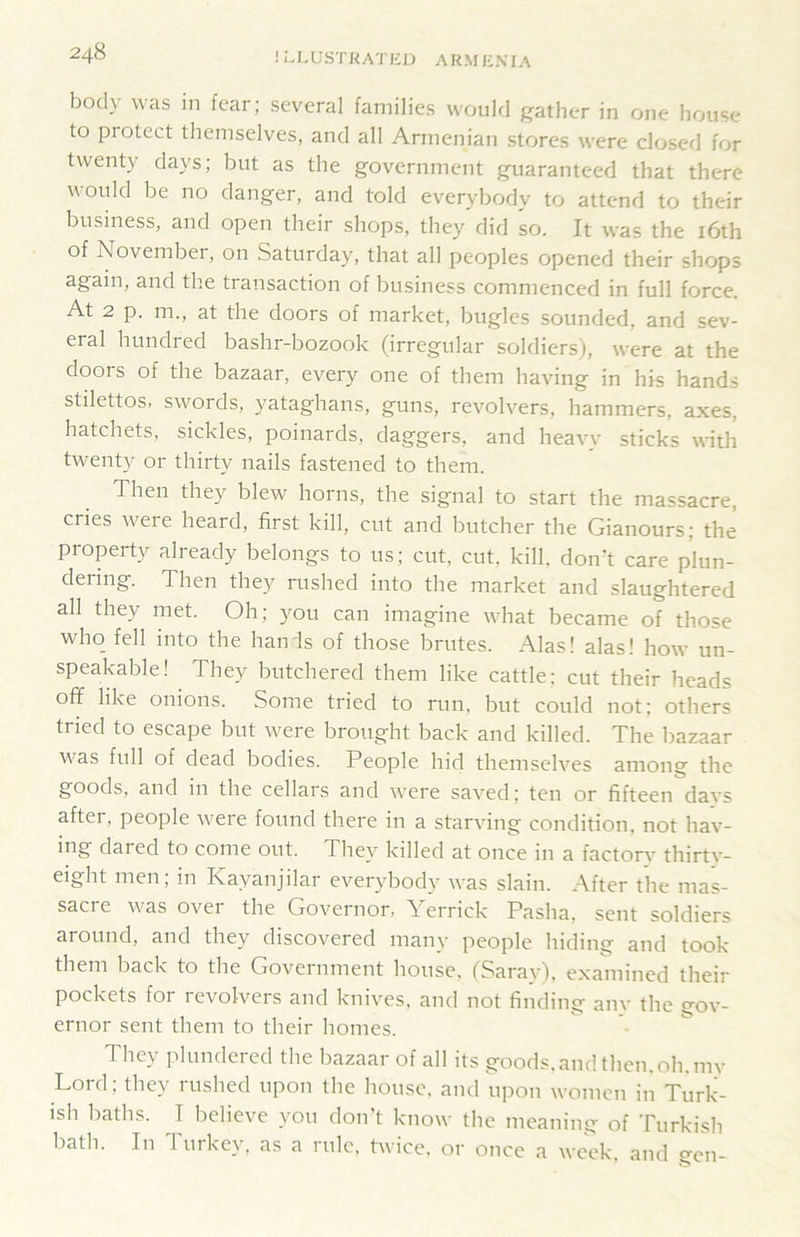 ! L1.1; ST K A '1' li J J A K M li \ IA body was in fear; several families wouM j^ather in one house to protect themselves, and all Armenian stores were closed for twenty days; but as the government guaranteed that there would he no danger, and told everybody to attend to their business, and open their shops, they did so. It was the i6th of November, on Saturday, that all peoples opened their shops again, and the transaction of business commenced in full force. At 2 p. m., at the doors of market, bugles sounded, and sev- eral hundred bashr-bozook (irregular soldiers), were at the doors of the bazaar, every one of them having in his hands stilettos, sw^ords, yataghans, guns, revolvers, hammers, axes, hatchets, sickles, poinards, daggers, and heavy sticks with tw^enty or thirty nails fastened to them. Then they blew horns, the signal to start the massacre, cries were heard, first kill, cut and butcher the Gianours; the property already belongs to us; cut, cut, kill, don’t care plun- dering. Then they nished into the market and slaughtered all they met. Oh; you can imagine what became of those who_ fell into the hands of those brutes. Alas! alas! how un- speakable! They butchered them like cattle: cut their heads off like onions. Some tried to run, but could not; others tried to escape but w^ere brought back and killed. The bazaar w^as full of dead bodies. People hid themselves among the goods, and in the cellars and w'ere saved; ten or fifteen davs after, people w^ere found there in a starving condition, not hav- ing dared to come out. They killed at once in a factory thirty- eight men; in Kayanjilar everybody was slain. After the mas- sacre w^as over the Governor, Yerrick Pasha, sent soldiers around, and they discovered many people hiding and took them back to the Government house. (Saray), examined their pockets for revolvers and knives, and not finding anv the gov- ernor sent them to their homes. They plundered the bazaar of all its goods, and then. oh. my Lord; they rushed upon the house, and upon women in Turk- ish baths. T believe you don’t know the meaning of Turkish bath. In Turkey, as a rule, twice, or once a week, and gen-