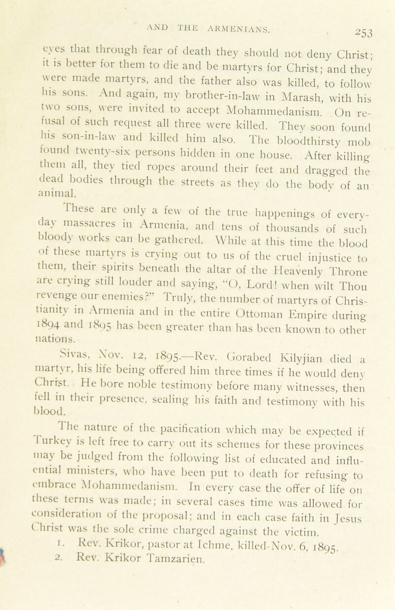 253 eyes that through fear of death they should not deny Christ; It IS lietter for them to die and be martyrs for Christ; and they were made martyrs, and the father also was killed, to follow his sons. And again, my brother-in-law in Marash, with his two sons, were invited to accept Mohammedanism. On re- tnsal of such request all three were killed. They soon found his son-m-law and killed him also. The bloodthirsty mob found twenty-six persons hidden in one house. After killing them all, they tied ropes around their feet and dragged the dead bodies through the streets as they do the body of an animal. These are only a few of the true happenings of every- day massacres in Armenia, and tens of thousands of such bloody works can be gathered. While at this time the blood ot these martyrs is crying out to us of the cruet injustice to them, their spirits beneath the altar of the Heavenly Throne are crying still louder and saying, “O, Lord! when wilt Thou levenge our enemies?” Prnly, the number of martyrs of Chris- tianity in Armenia and in the entire Ottoman Empire during 1894 and i8()5 has been greater than has been known to other nations. Si\as, XMv. 12, 1895. Rev. Corabed Kilyjian died a martyr, his life being offered him three times if he would deny Christ. He bore noble testimony before many witnesses, then fell m their presence, sealing his faith and testimony with his blood. The nature of the pacification which may be expected if 1 urkey is left free to carry out its schemes for these provinces may be judged from the following list of educated and influ- ential ministers, who have been put to death for refusing to embrace Mohammedanism. In every case the offer of life on these terms was made; in several cases time was allowed for consideration of the proiiosal; and in each case faith in Tesus ( hrist was the sole crime charged against the victim. 1. Rev. Krikor, pastor at Ichmc, killed-Nov. 6, 189s.