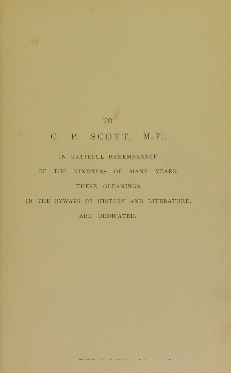 TO C. P. SCOTT, M.P., IN GRATEFUL REMEMBRANCE OF THE KINDNESS OF MANY YEARS, THESE GLEANINGS IN THE BYWAYS OF HISTORY AND LITERATURE, ARE DEDICATED.