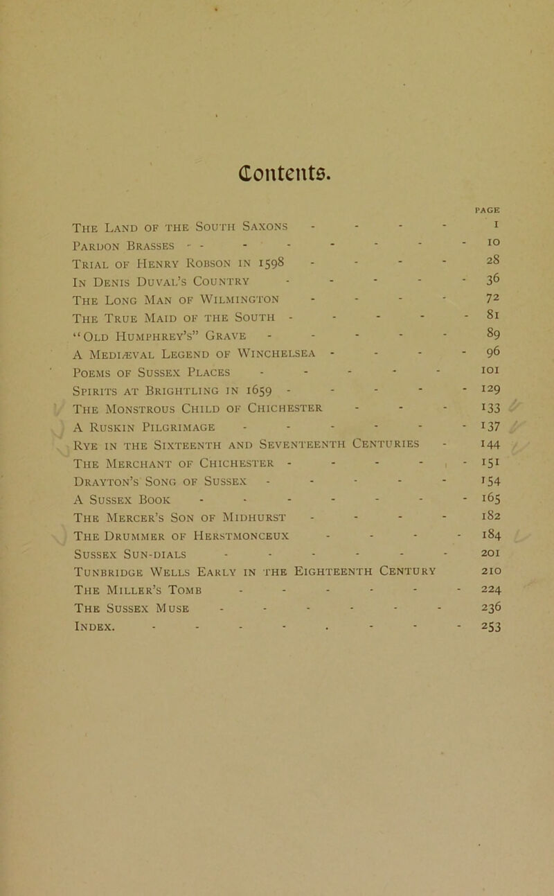 Contents PAGE The Land of the South Saxons - - - 1 Pardon Brasses - - - - - - * IO Trial of Henry Robson in 1598 - - - 28 In Denis Duval’s Country - - - • -36 The Long Man of Wilmington - - - - 72 The True Maid of the South - - - - - 81 “Old Humphrey’s” Grave ----- 89 A Medi/eval Legend of Winchelsea - - - - 96 Poems of Sussex Places ----- 101 Spirits at Brightling in 1659 ----- 129 The Monstrous Child of Chichester - - - 133 A Ruskin Pilgrimage - - - - - - *37 Rye in the Sixteenth and Seventeenth Centuries - 144 The Merchant of Chichester - - - - • I5I Drayton’s Song of Sussex - - - - -154 A Sussex Book - - - - - - - 165 The Mercer’s Son of Midhurst ... - 182 The Drummer of Herstmonceux - 184 Sussex Sun-dials ------ 201 Tunbridge Wells Early in the Eighteenth Century 210 The Miller’s Tomb ------ 224 The Sussex Muse ------ 236 Index. 253