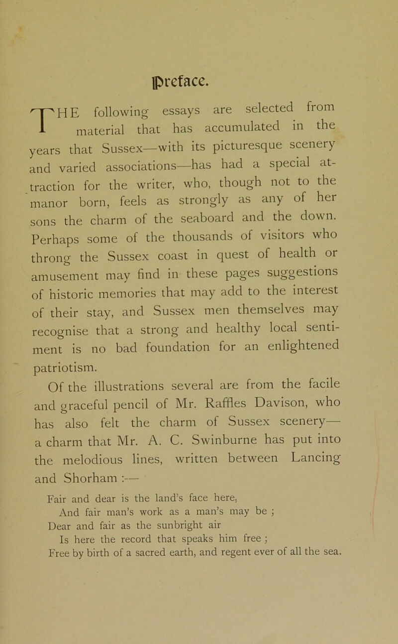 preface. THE following essays are selected from material that has accumulated in the years that Sussex—with its picturesque scenery and varied associations—has had a special at- traction for the writer, who, though not to the manor born, feels as strongly as any of her sons the charm of the seaboard and the down. Perhaps some of the thousands of visitors who throng the Sussex coast in quest of health or amusement may find in these pages suggestions of historic memories that may add to the interest of their stay, and Sussex men themselves may recognise that a strong and healthy local senti- ment is no bad foundation for an enlightened patriotism. Of the illustrations several are from the facile and graceful pencil of Mr. Raffles Davison, who has also felt the charm of Sussex scenery— a charm that Mr. A. C. Swinburne has put into the melodious lines, written between Lancing and Shorham :— Fair and dear is the land’s face here, And fair man’s work as a man’s may be ; Dear and fair as the sunbright air Is here the record that speaks him free ; Free by birth of a sacred earth, and regent ever of all the sea.