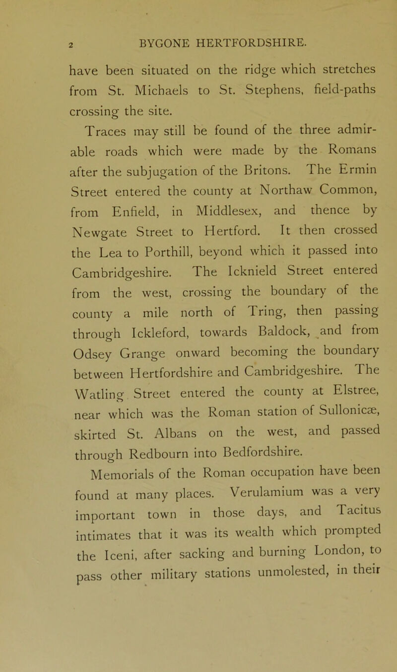 have been situated on the ridge which stretches from St. Michaels to St. Stephens, field-paths crossing the site. Traces may still be found of the three admir- able roads which were made by the Romans after the subjugation of the Britons. The Ermin Street entered the county at Northaw Common, from Enfield, in Middlesex, and thence by Newgate Street to Hertford. It then crossed the Lea to Porthill, beyond which it passed into Cambridgeshire. The Icknield Street entered from the west, crossing the boundary of the county a mile north of Tring, then passing through Ickleford, towards Baldock, and from Odsey Grange onward becoming the boundary between Hertfordshire and Cambridgeshire. The Wading Street entered the county at Elstree, near which was the Roman station of Sullonicse, skirted St. Albans on the west, and passed through Redbourn into Bedfordshire. Memorials of the Roman occupation have been found at many places. Verulamium was a very important town in those days, and Tacitus intimates that it was its wealth which prompted the Iceni, after sacking and burning London, to pass other military stations unmolested, in their