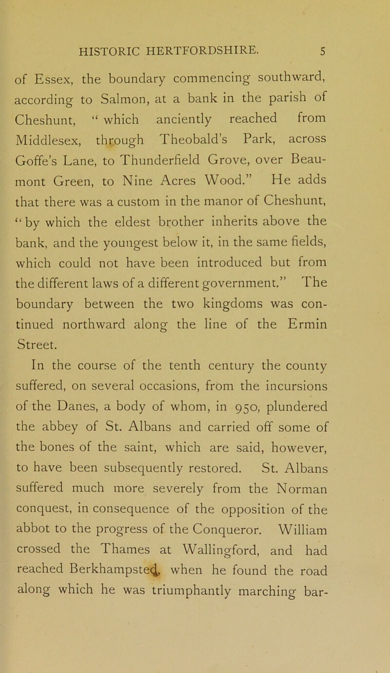 of Essex, the boundary commencing southward, according to Salmon, at a bank in the parish of Cheshunt, “ which anciently reached from Middlesex, through Theobald’s Park, across Goffe’s Lane, to Thunderfield Grove, over Beau- mont Green, to Nine Acres Wood.” He adds that there was a custom in the manor of Cheshunt, “ by which the eldest brother inherits above the bank, and the youngest below it, in the same fields, which could not have been introduced but from the different laws of a different government.” The boundary between the two kingdoms was con- tinued northward along the line of the Ermin Street. In the course of the tenth century the county suffered, on several occasions, from the incursions of the Danes, a body of whom, in 950, plundered the abbey of St. Albans and carried off some of the bones of the saint, which are said, however, to have been subsequently restored. St. Albans suffered much more severely from the Norman conquest, in consequence of the opposition of the abbot to the progress of the Conqueror. William crossed the Thames at Wallinorford, and had reached Berkhampste4, when he found the road along which he was triumphantly marching bar-