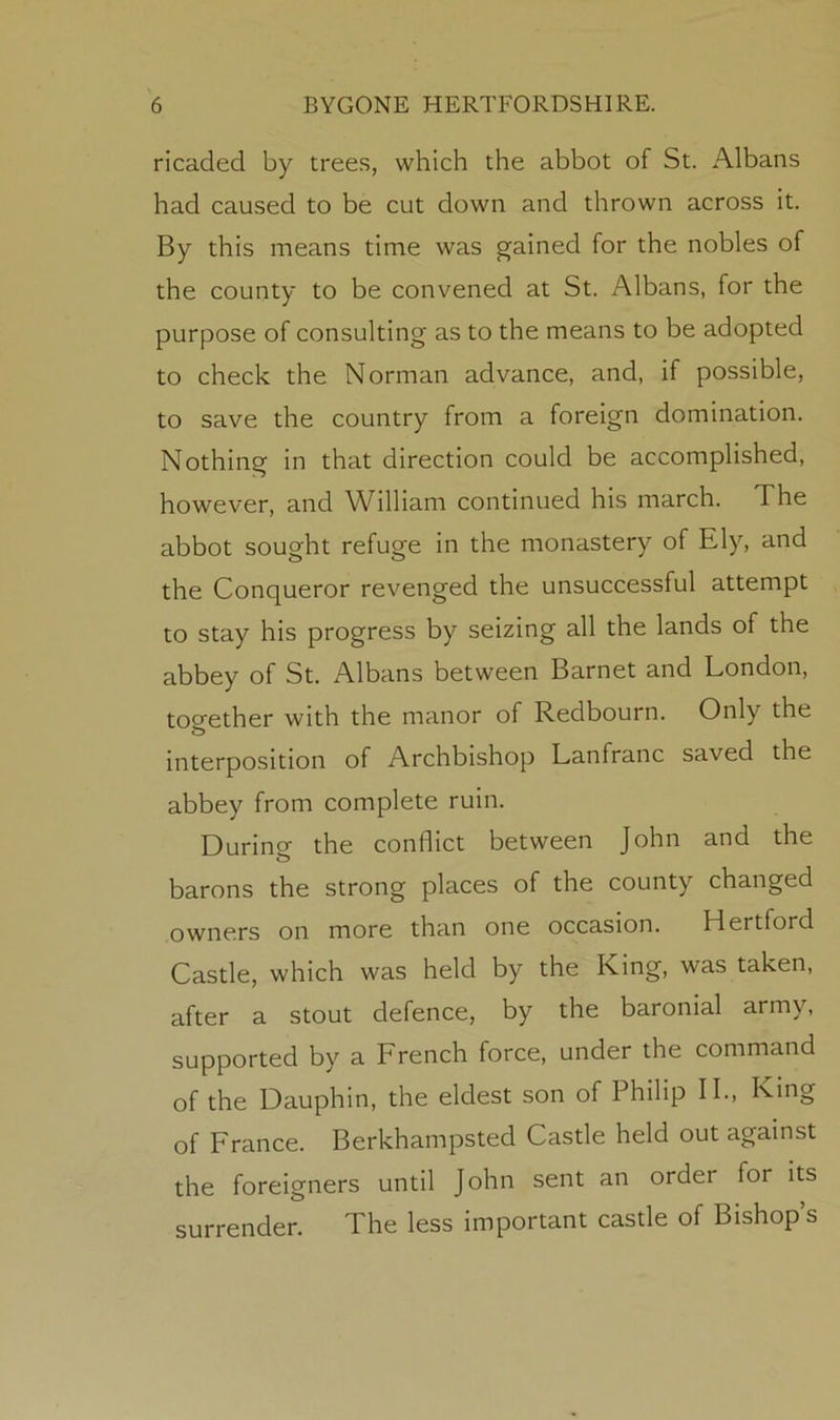 ricaded by tree.s, which the abbot of St. Albans had caused to be cut down and thrown across it. By this means time was gained for the nobles of the county to be convened at St. Albans, for the purpose of consulting as to the means to be adopted to check the Norman advance, and, if possible, to save the country from a foreign domination. Nothing in that direction could be accomplished, however, and William continued his march. The abbot sought refuge in the monastery of Ely, and the Conqueror revenged the unsuccessful attempt to stay his progress by seizing all the lands of the abbey of St. x^lbans between Barnet and London, too-ether with the manor of Redbourn. Only the interposition of Archbishop Lanfranc saved the abbey from complete ruin. Durino- the conflict between John and the barons the strong places of the county changed owners on more than one occasion. Hertford Castle, which was held by the King, was taken, after a stout defence, by the baronial army, supported by a French force, under the command of the Dauphin, the eldest son of Philip II., King of France. Berkhampsted Castle held out against the foreigners until John sent an order for its surrender. The less important castle of Bishop’s