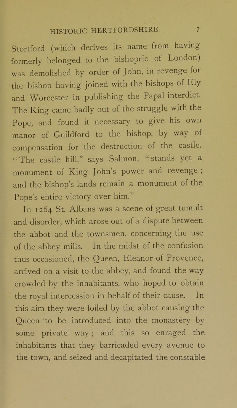 Stortford (which derives its name from having formerly belonged to the bishopric of London) was demolished by order of John, in revenge for the bishop having joined with the bishops of Ely and Worcester in publishing the Papal interdict. The King came badly out of the struggle with the Pope, and found it necessary to g[ive his own manor of Guildford to the bishop, by way of compensation for the destruction of the castle. “ The castle hill,” says Salmon, “ stands yet a monument of King Johns power and revenge; and the bishop’s lands remain a monument of the Pope’s entire victory over him.” In 1264 St. Albans was a scene of great tumult and disorder, which arose out of a dispute between the abbot and the townsmen, concerning the use of the abbey mills. In the midst of the confusion thus occasioned, the Queen, Eleanor of Provence, arrived on a visit to the abbey, and found the way crowded by the inhabitants, who hoped to obtain the royal intercession in behalf of their cause. In this aim they were foiled by the abbot causing the Queen 'to be introduced into the monastery by some private way; and this so enraged the inhabitants that they barricaded every avenue to the town, and seized and decapitated the constable