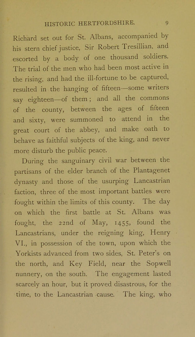 Richard set out for St. Albans, accompanied by his stern chief justice, Sir Robert Tresillian, and escorted by a body of one thousand soldiers. The trial of the men who had been most active in the rising, and had the ill-fortune to be captured, resulted in the hanging of fifteen—some writers say eighteen—of them ; and all the commons of the county, between the ages of fifteen and sixty, were summoned to attend in the great court of the abbey, and make oath to behave as faithful subjects of the king, and never more disturb the public peace. During the sanguinary civil war between the partisans of the elder branch of the Plantagenet dynasty and those of the usurping Lancastrian faction, three of the most important battles were fought within the limits of this county. The day on which the first battle at St. Albans was fought, the 22nd of May, 1455, found the Lancastrians, under the reigning king, Henry VI., in possession of the town, upon which the Yorkists advanced from two sides, St. Peter’s on the north, and Key Field, near the Sopwell nunnery, on the south. The engagement lasted scarcely an hour, but it proved disastrous, for the time, to the Lancastrian cause. The king, who