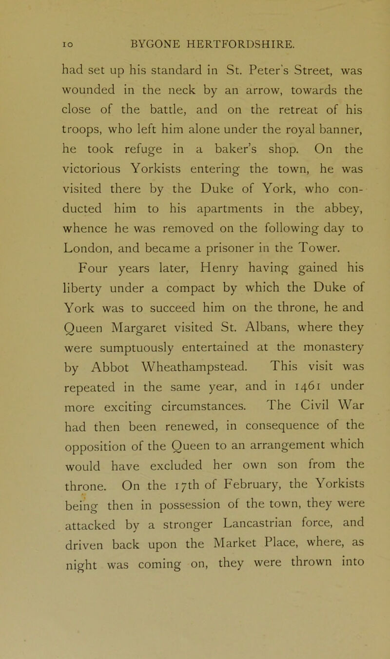 had set up his standard in St. Peter’s Street, was wounded in the neck by an arrow, towards the close of the battle, and on the retreat of his troops, who left him alone under the royal banner, he took refuge in a baker’s shop. On the victorious Yorkists entering the town, he was visited there by the Duke of York, who con- ducted him to his apartments in the abbey, whence he was removed on the following day to London, and became a prisoner in the Tower. Four years later, Henry having gained his liberty under a compact by which the Duke of York was to succeed him on the throne, he and Queen Margaret visited St. Albans, where they were sumptuously entertained at the monastery by Abbot Wheathampstead. This visit was repeated in the same year, and in 1461 under more exciting circumstances. The Civil War had then been renewed, in consequence of the opposition of the Queen to an arrangement which would have excluded her own son from the throne. On the 17th of February, the Yorkists being then in possession of the town, they were attacked by a stronger Lancastrian force, and driven back upon the Market Place, where, as night was coming on, they were thrown into