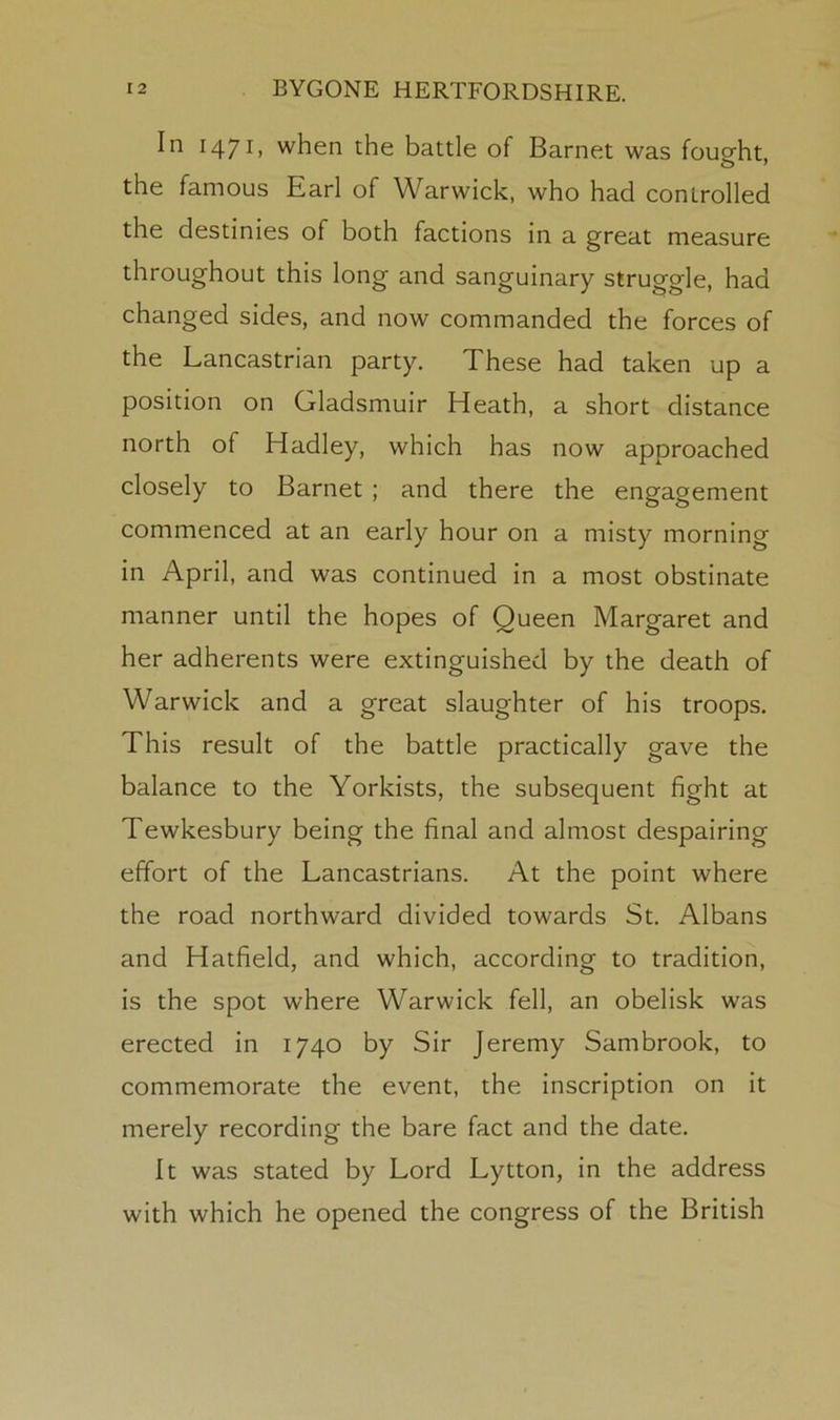 In 1471, when the battle of Barnet was fousfht, the famous Earl of Warwick, who had controlled the destinies of both factions in a great measure throughout this long and sanguinary struggle, had changed sides, and now commanded the forces of the Lancastrian party. These had taken up a position on Gladsmuir Heath, a short distance north of Hadley, which has now approached closely to Barnet ; and there the engagement commenced at an early hour on a misty morning in April, and was continued in a most obstinate manner until the hopes of Queen Margaret and her adherents were extinguished by the death of Warwick and a great slaughter of his troops. This result of the battle practically gave the balance to the Yorkists, the subsequent fight at Tewkesbury being the final and almost despairing effort of the Lancastrians. At the point where the road northward divided towards St. Albans and Hatfield, and which, according to tradition, is the spot where Warwick fell, an obelisk was erected in 1740 by Sir Jeremy Sambrook, to commemorate the event, the inscription on it merely recording the bare fact and the date. It was stated by Lord Lytton, in the address with which he opened the congress of the British