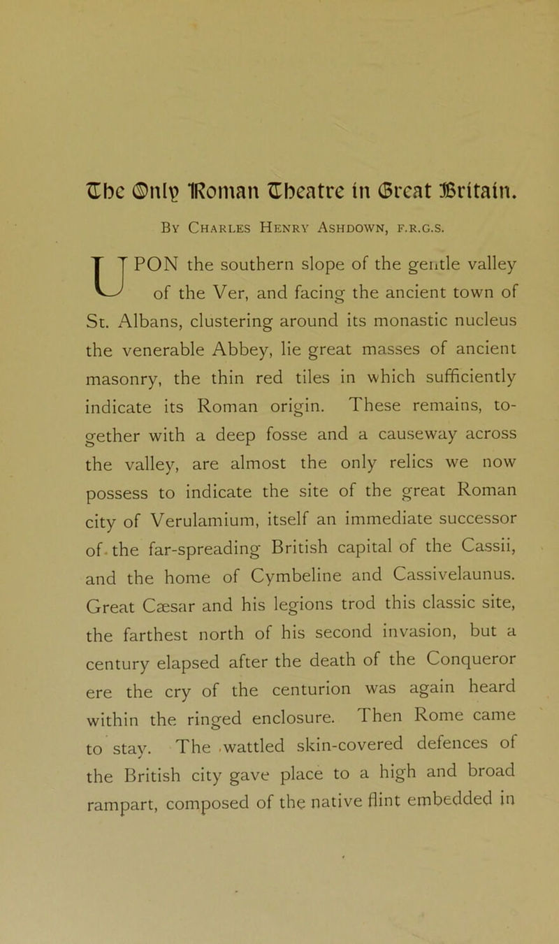 ^Tbc 0nl^ IRoman theatre in 6rcat Britain. By Charles Henry Ashdown, f.r.g.s. PON the southern slope of the geiitle valley of the Ver, and facing the ancient town of St. Albans, clustering around its monastic nucleus the venerable Abbey, lie great masses of ancient masonry, the thin red tiles in which sufficiently indicate its Roman origin. These remains, to- gether with a deep fosse and a causeway across the valley, are almost the only relics we now possess to indicate the site of the great Roman city of Verulamium, itself an immediate successor of. the far-spreading British capital of the Cassii, and the home of Cymbeline and Cassivelaunus. Great Caesar and his legions trod this classic site, the farthest north of his second invasion, but a century elapsed after the death of the Conqueror ere the cry of the centurion was again heard within the ringed enclosure, d hen Rome came to stay. The wattled skin-covered defences of the British city gave place to a high and broad rampart, composed of the native flint embedded in