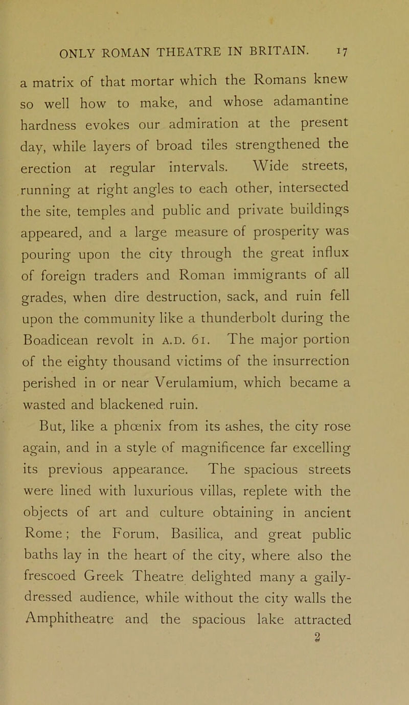 a matrix of that mortar which the Romans knew so well how to make, and whose adamantine hardness evokes our admiration at the present day, while layers of broad tiles strengthened the erection at regular intervals. Wide streets, running at right angles to each other, intersected the site, temples and public and private buildings appeared, and a large measure of prosperity was pouring upon the city through the great influx of foreign traders and Roman immigrants of all grades, when dire destruction, sack, and ruin fell upon the community like a thunderbolt during the Boadicean revolt in a.d. 61. The major portion of the eighty thousand victims of the insurrection perished in or near Verulamium, which became a wasted and blackened ruin. But, like a phoenix from its ashes, the city rose again, and in a style of magnificence far excelling its previous appearance. The spacious streets were lined with luxurious villas, replete with the objects of art and culture obtaining in ancient Rome; the Forum, Basilica, and great public baths lay in the heart of the city, where also the frescoed Greek Theatre delighted many a gaily- dressed audience, while without the city walls the Amphitheatre and the spacious lake attracted 2