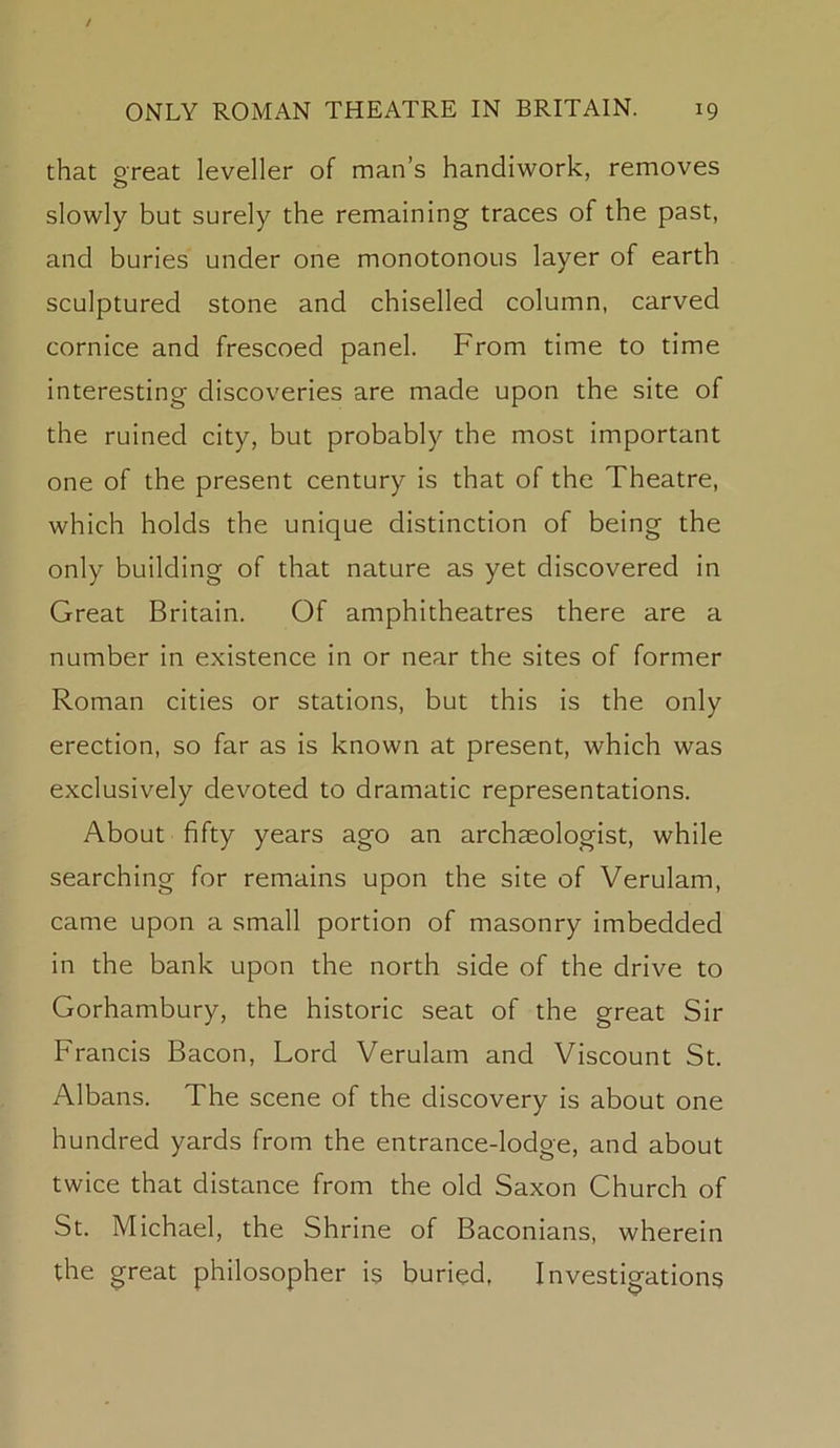 that oreat leveller of man’s handiwork, removes o slowly but surely the remaining traces of the past, and buries under one monotonous layer of earth sculptured stone and chiselled column, carved cornice and frescoed panel. From time to time interesting discoveries are made upon the site of the ruined city, but probably the most important one of the present century is that of the Theatre, which holds the unique distinction of being the only building of that nature as yet discovered in Great Britain. Of amphitheatres there are a number in existence in or near the sites of former Roman cities or stations, but this is the only erection, so far as is known at present, which was exclusively devoted to dramatic representations. About fifty years ago an archaeologist, while searching for remains upon the site of Verulam, came upon a small portion of masonry imbedded in the bank upon the north side of the drive to Gorhambury, the historic seat of the great Sir Francis Bacon, Lord Verulam and Viscount St. Albans. The scene of the discovery is about one hundred yards from the entrance-lodge, and about twice that distance from the old Saxon Church of St. Michael, the Shrine of Baconians, wherein the great philosopher is buried. Investigations