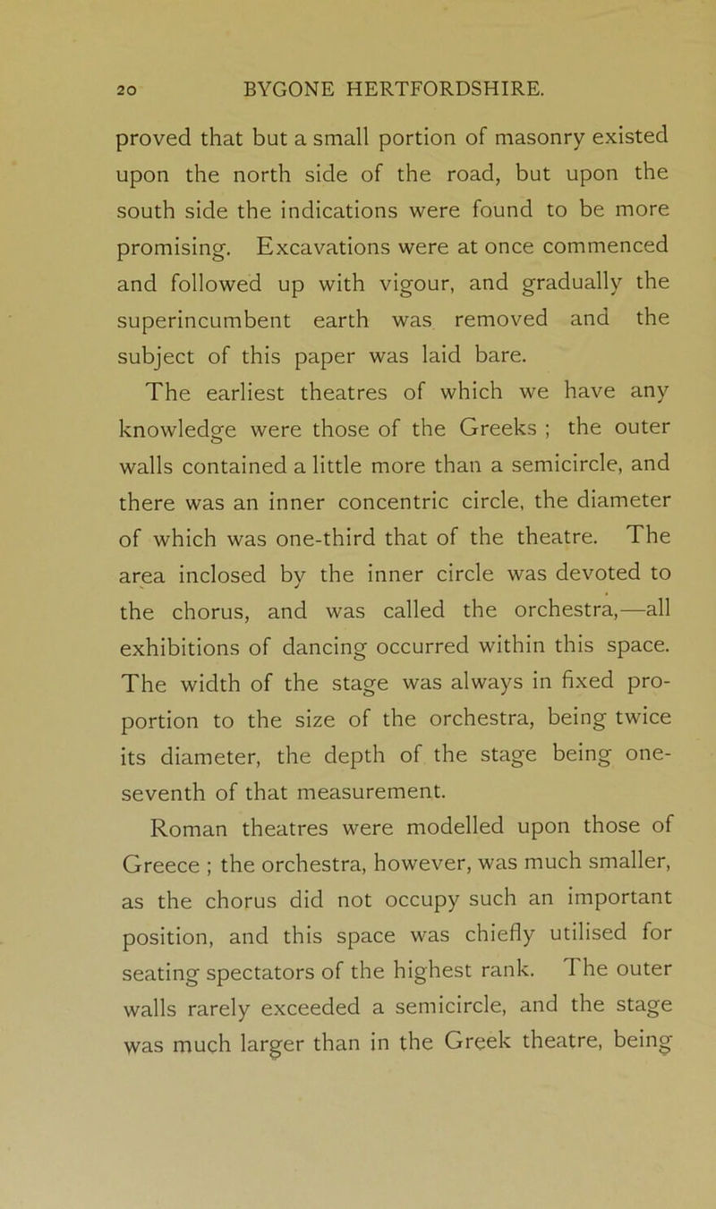 proved that but a small portion of masonry existed upon the north side of the road, but upon the south side the indications were found to be more promising. Excavations were at once commenced and followed up with vigour, and gradually the superincumbent earth was removed and the subject of this paper was laid bare. The earliest theatres of which we have any knowledge were those of the Greeks ; the outer walls contained a little more than a semicircle, and there was an inner concentric circle, the diameter of which was one-third that of the theatre. The area inclosed by the inner circle was devoted to the chorus, and was called the orchestra,—all exhibitions of dancing occurred within this space. The width of the stage was always in fixed pro- portion to the size of the orchestra, being twice its diameter, the depth of the stage being one- seventh of that measurement. Roman theatres were modelled upon those of Greece ; the orchestra, however, was much smaller, as the chorus did not occupy such an important position, and this space was chiefly utilised for seating spectators of the highest rank. The outer walls rarely exceeded a semicircle, and the stage was much larger than in the Greek theatre, being
