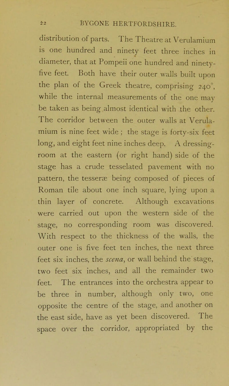 distribution of parts. 1 he Theatre at Verulamium is one hundred and ninety feet three inches in diameter, that at Pompeii one hundred and ninety- five feet. Both have their outer walls built upon the plan of the Greek theatre, comprising 240°, while the internal measurements of the one may be taken as being almost identical with the other. The corridor between the outer walls at Verula- mium is nine feet wide ; the stage is forty-six feet long, and eight feet nine inches deep. A dressing- room at the eastern (or right hand) side of the stage has a crude tesselated pavement with no pattern, the tesserae being composed of pieces of Roman tile about one inch square, lying upon a thin layer of concrete. Although excavations were carried out upon the western side of the stage, no corresponding room was discovered. With respect to the thickness of the walls, the outer one is five feet ten inches, the next three feet six inches, the scena, or wall behind the'stage, two feet six inches, and all the remainder two feet. The entrances into the orchestra appear to be three in number, although only two, one opposite the centre of the stage, and another on the east side, have as yet been discovered. The space over the corridor, appropriated by the