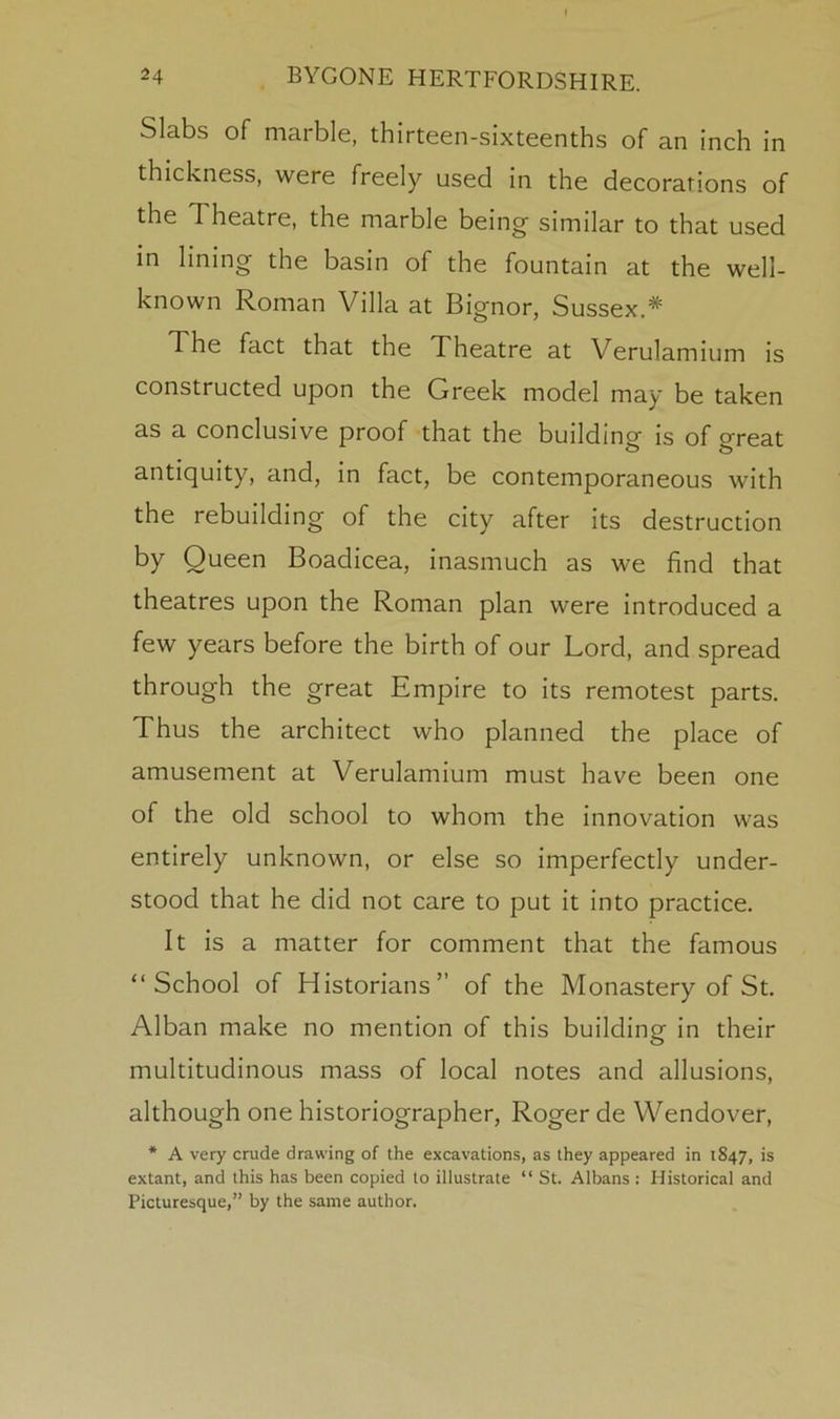 Slabs of marble, thirteen-sixteenths of an inch in thickness, were freely used in the decorations of the Theatre, the marble being similar to that used in lining the basin of the fountain at the well- known Roman Villa at Bignor, Sussex.* The fact that the Theatre at Verulamium is constructed upon the Greek model may be taken as a conclusive proof that the building- is of oreat antiquity, and, in fact, be contemporaneous with the rebuilding of the city after its destruction by Queen Boadicea, inasmuch as we find that theatres upon the Roman plan were introduced a few years before the birth of our Lord, and spread through the great Empire to its remotest parts. Thus the architect who planned the place of amusement at Verulamium must have been one of the old school to whom the innovation was entirely unknown, or else so imperfectly under- stood that he did not care to put it into practice. It is a matter for comment that the famous “School of Historians” of the Monastery of St. Alban make no mention of this building in their multitudinous mass of local notes and allusions, although one historiographer, Roger de VVendover, * A very crude drawing of the excavations, as they appeared in 1847, is extant, and this has been copied to illustrate “ St. Albans : Historical and Picturesque,” by the same author.