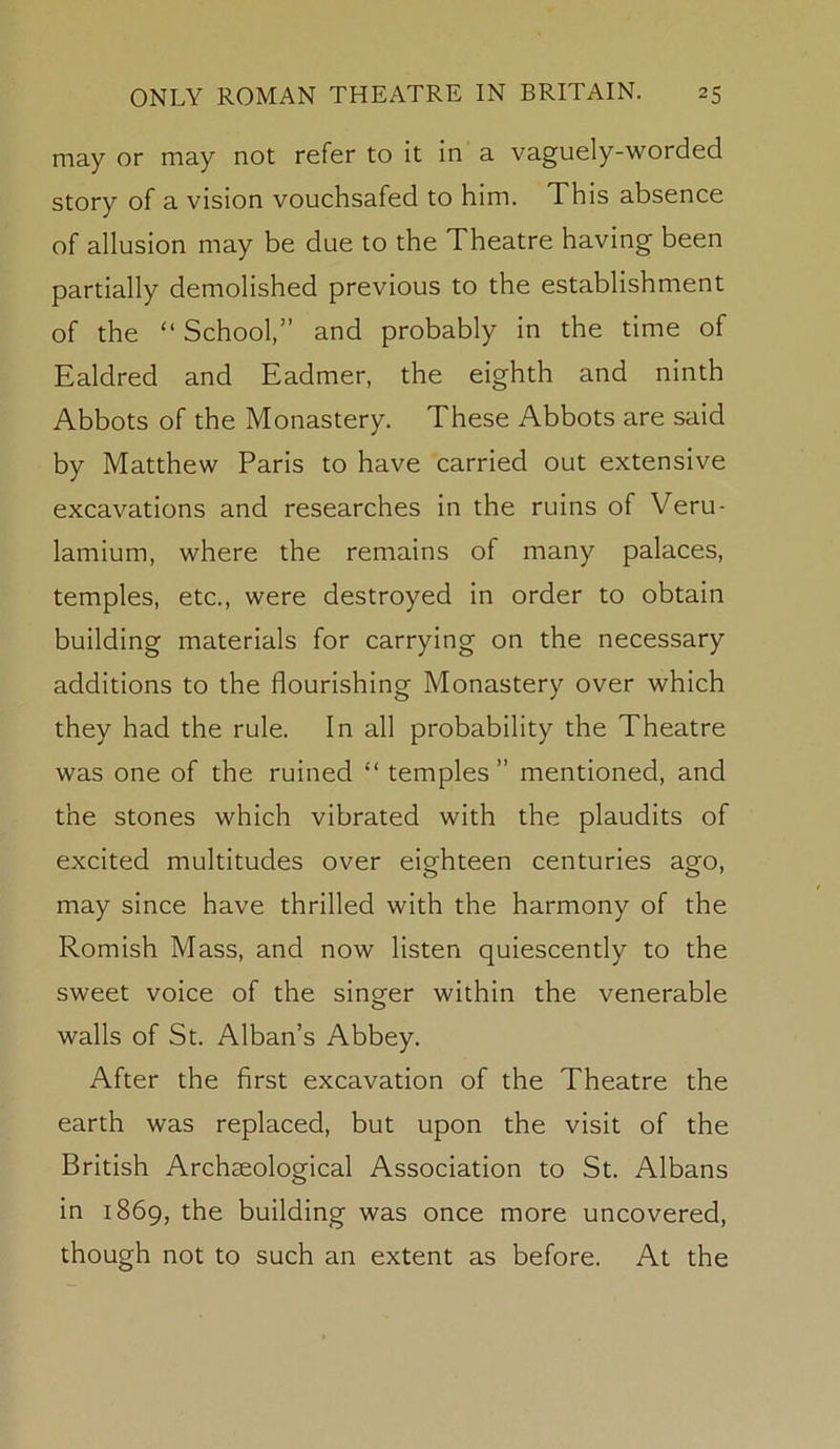 may or may not refer to it in a vaguely-worded story of a vision vouchsafed to him. This absence of allusion may be due to the Theatre having been partially demolished previous to the establishment of the “ School,” and probably in the time of Ealdred and Eadmer, the eighth and ninth Abbots of the Monastery. These Abbots are said by Matthew Paris to have carried out extensive excavations and researches in the ruins of Veru- lamium, where the remains of many palaces, temples, etc., were destroyed in order to obtain building materials for carrying on the necessary additions to the flourishing Monastery over which they had the rule. In all probability the Theatre was one of the ruined “ temples” mentioned, and the stones which vibrated with the plaudits of excited multitudes over eighteen centuries ago, may since have thrilled with the harmony of the Romish Mass, and now listen quiescently to the sweet voice of the singer within the venerable walls of St. Alban’s Abbey. After the first excavation of the Theatre the earth was replaced, but upon the visit of the British Archaeological Association to St. Albans in 1869, the building was once more uncovered, though not to such an extent as before. At the