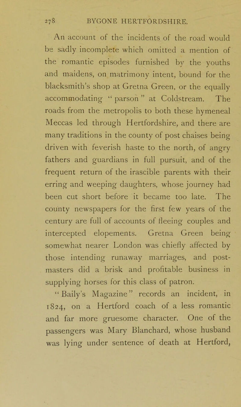 An account of the incidents of the road would be sadly incomplete which omitted a mention of the romantic episodes furnished by the youths and maidens, on matrimony intent, bound for the blacksmith’s shop at Gretna Green, or the equally accommodating “ parson ” at Coldstream. The roads from the metropolis to both these hymeneal Meccas led through Hertfordshire, and there are many traditions in the county of post chaises being driven with feverish haste to the north, of angry fathers and guardians in full pursuit, and of the frequent return of the irascible parents with their erring and weeping daughters, whose journey had been cut short before it became too late. The county newspapers for the first few years of the century are full of accounts of lleeing couples and intercepted elopements. Gretna Green being somewhat nearer London was chiefly affected by those intending runaway marriages, and post- masters did a brisk and profitable business in supplying horses for this class of patron. “ Baily’s Magazine” records an incident, in 1824, on a Hertford coach of a less romantic and far more gruesome character. One of the passengers was Mary Blanchard, whose husband was lying under sentence of death at Hertford,