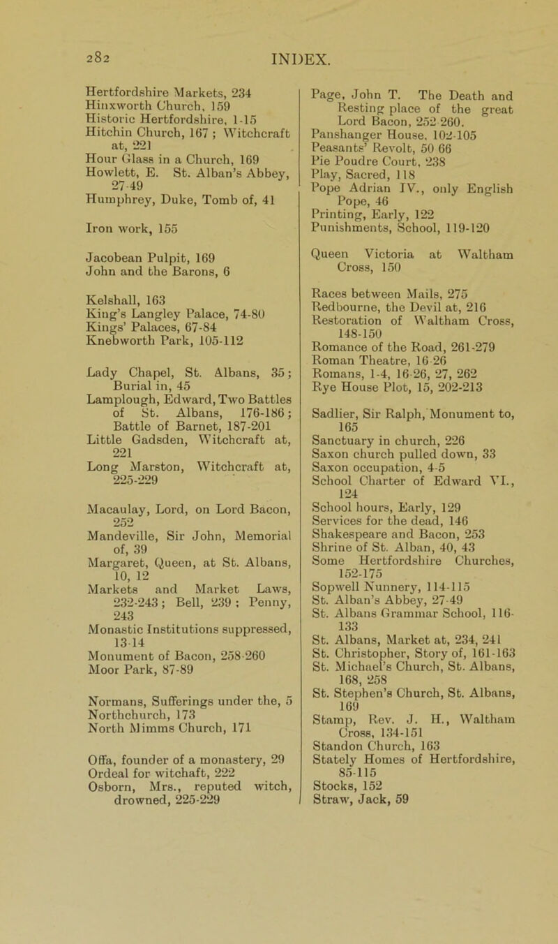 Hertfordshire ^^arkets, 234 Hiiixworth Church, 159 Historic Hertfordshire, 1-15 Hitchin Church, 167 ; Witchcraft at, 221 Hour Glass in a Church, 169 Hewlett, E. St. Alban’s Abbey, 27-49 Humphrey, Duke, Tomb of, 41 Iron work, 155 Jacobean Pulpit, 169 John and the Barons, 6 Kelshall, 163 King’s Langley Palace, 74-80 Kings’ Palaces, 67-84 Kneoworth Park, 105-112 Lady Chapel, St. Albans, .35; Burial in, 45 Lamplough, Edward, Two Battles of St. Albans, 176-186; Battle of Barnet, 187-201 Little Gadsden, Witcheraft at, 221 Long Marston, Witchcraft at, 225-229 Macaulay, Lord, on Lord Bacon, 252 Mandeville, Sir John, Memorial of, 39 Margaret, Queen, at St. Albans, 10, 12 Markets and Market Laws, 232-243 ; Bell, 2.39 ; Penny, 243 Monastic Institutions suppressed, 13 14 Monument of Bacon, 258-260 Moor Park, 87-89 Normans, Sufferings under the, 5 Northchurch, 173 North Mimins Church, 171 Offa, founder of a monastery, 29 Ordeal for witchaft, 222 Osborn, Mrs., reputed witch, drowned, 225-229 Page, John T. The Death and Resting place of the great Lord Bacon, 252 260. Panshanger House, 102-105 Peasants’ Revolt, 50 66 Pie Poudre Court, 238 Pl.ay, Sacred, 118 Pope Adrian IV., only English Pope, 46 Printing, Early, 122 Punishments, School, 119-120 Queen Victoria at Waltham Cross, 150 Races between Mails, 275 Redbourne, the Devil at, 216 Restoration of Waltham Cross, 148-150 Romance of the Road, 261-279 Roman Theatre, 16 26 Romans, 1-4, 16 26, 27, 262 Rye House Plot, 15, 202-213 Sadlier, Sir Ralph, Monument to, 165 Sanetuary in church, 226 Saxon church pulled down, 33 Saxon occupation, 4-5 School Charter of Edward VI., 124 School hours. Early, 129 Services for the dead, 146 Shakespeare and Bacon, 253 Shrine of St. Alban, 40, 43 Some Hertfordshire Churches, 152-ip Sopwell Nunnery, 114-115 St. Alban’s Abbey, 27-49 St. Albans Grammar School, 116- 133 St. Albans, Market at, 234, 241 St. Christopher, Story of, 161-163 St. Michael’s Church, St. Albans, 168, 258 St. Stephen’s Church, St. Albans, 169 Stamp, Rev. J. H., Waltham Cross, 1.34-151 Standon Church, 163 Stately Homes of Hertfordshire, 85-115 Stocks, 152 Straw, Jack, 59