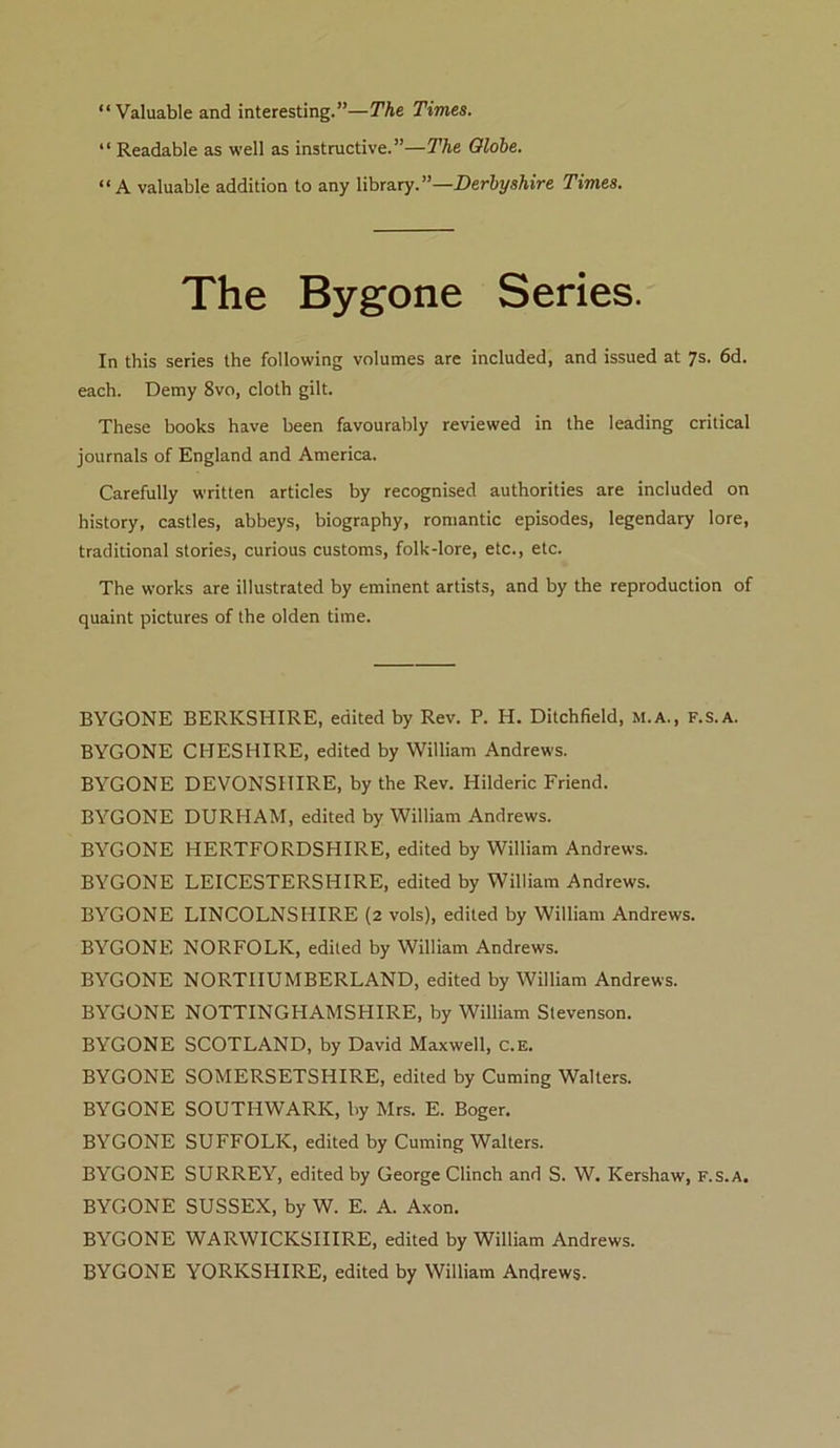 “Valuable and interesting.”—The Times. “ Readable as well as instructive.”—The Olohe. “A valuable addition to any \ihr3.ry.”—Derbyshire Times. The Bygone Series. In this series the following volumes are included, and issued at 7s. 6d. each. Demy 8vo, cloth gilt. These books have been favourably reviewed in the leading critical journals of England and America. Carefully written articles by recognised authorities are included on history, castles, abbeys, biography, romantic episodes, legendary lore, traditional stories, curious customs, folk-lore, etc., etc. The works are illustrated by eminent artists, and by the reproduction of quaint pictures of the olden time. BYGONE BYGONE BYGONE BYGONE BYGONE BYGONE BYGONE BYGONE BYGONE BYGONE BYGONE BYGONE BYGONE BYGONE BYGONE BYGONE BYGONE BYGONE BERKSHIRE, edited by Rev. P. H. Ditchfield, M.A., f.s.a. CHESHIRE, edited by William Andrews. DEVONSHIRE, by the Rev. Hilderic Friend. DURHAM, edited by William Andrews. HERTFORDSHIRE, edited by William Andrews. LEICESTERSHIRE, edited by William Andrews. LINCOLNSHIRE (2 vols), edited by William Andrews. NORFOLK, edited by William Andrews. NORTHUMBERLAND, edited by William Andrews. NOTTINGHAMSHIRE, by William Stevenson. SCOTLAND, by David Maxwell, C.E. SOMERSETSHIRE, edited by Cuming Walters. SOUTHWARK, by Mrs. E. Boger. SUFFOLK, edited by Cuming Walters. SURREY, edited by George Clinch and S. W. Kershaw, f.s.a. SUSSEX, by W. E. A. Axon. WARWICKSHIRE, edited by William Andrews. YORKSHIRE, edited by William Andrews.