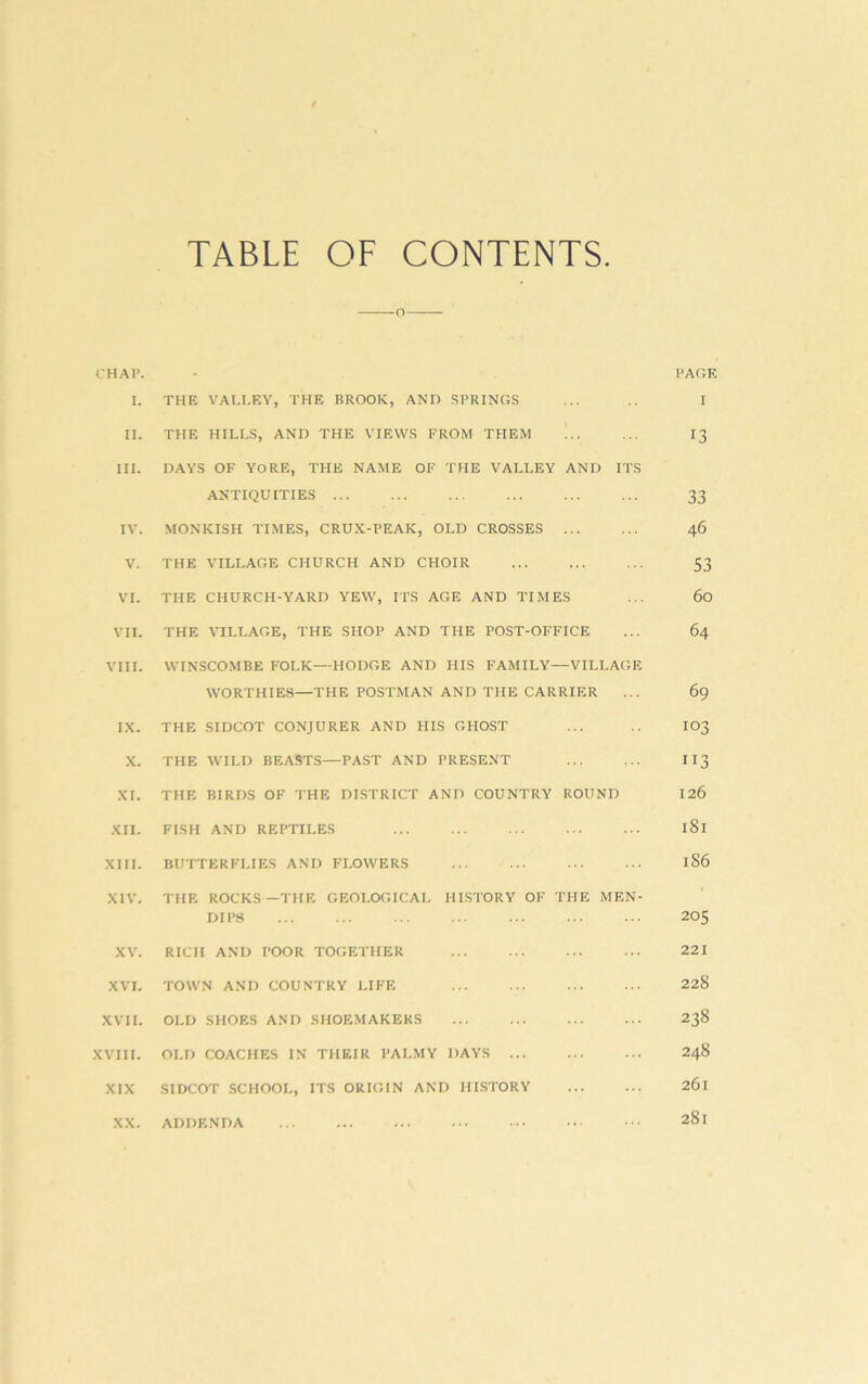 TABLE OF CONTENTS. CHAP. PACE 1. THE VAI.LEY, THE BROOK, AND .SPRINGS ... I II. THE HILLS, AND THE VIEWS FROM THEM I3 HI. DAYS OF YORE, THE NAME OF THE VALLEY AND ITS ANTIQUITIES 33 IV. .MONKISH TIMES, CRUX-PEAK, OLD CROSSES 46 V. THE VILLAGE CHURCH AND CHOIR S3 VI. THE CHURCH-YARD YEW, ITS AGE AND TIMES ... 60 VII. THE VILLAGE, THE SHOP AND THE POST-OFFICE ... 64 VIII. WINSCOMBE FOLK—HODGE AND HIS FAMILY—VILLAGE WORTHIES—THE POSTMAN AND THE CARRIER ... 69 IX. THE SIDCOT CONJURER AND HIS GHOST ... IO3 X. THE WILD BEASTS—PAST AND PRESENT II3 XI. THE BIRDS OF THE DISTRICT AND COUNTRY ROUND 126 XII. FISH AND REPTILES 181 XIII. BUTTERFLIES AND FLOWERS 186 XIV. THE ROCKS—THE GEOLOGICAL HISTORY OF THE MEN- DI PS 205 XV. RICH AND POOR TOGETHER 221 XVI. TOWN AND COUNTRY LIFE 228 XVII. OLD SHOES AND SHOEMAKERS 238 XVIII. OLD COACHES IN THEIR PALMY DAYS 248 XIX SIDCOT SCHOOL, ITS ORIGIN AND HISTORY ... ... 261 XX. ADDENDA 281