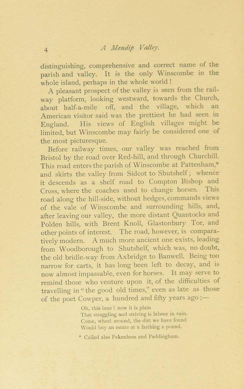 distinguishing, comprehensive and correct name of the parish and valley. It is the only Winscombe in the whole island, perhaps in the whole world ! A pleasant prospect of the valley is .seen from the rail- way platform, looking westward, towards the Church, about half-a-mile off, and the village, which an American visitor said was the prettiest he had seen in Kngland. His views of Knglish villages might be limited, but Winscombe may fairly be considered one of the most picturesque. Before railway times, our valley was reached from Bristol by the road over Red-hill, and through Churchill. This road enters the parish of Winscombe at Pattenham,-*- and skirts the valley from Sidcot to Shutshelf; whence it descends as a shelf road to Compton Bishop and Cross, where the coaches used to change horses. This road along the hill-side, without hedges, commands views of the vale of Winscombe and surrounding hills, and, after leaving our valley, the more distant Quantocks and Polden hills, with Brent Knoll, Glastonbur}’ Tor, and other points of interest. The road, however, is compara- tively modern. A much more ancient one exists, leading from Woodborough to Shutshelf, which was, no doubt, the old bridle-way from Axbridge to Banwell. Being too narrow for carts, it has long been left to decay, and is now almost impassable, even for horses. It may serve to remind those who venture upon it, of the difficulties oP travelling in “ the good old times,” even as late as those of the poet Cowpcr, a hundred and fifty \-ears ago ;— Oh, this lane ! now it is plain That struggling and striving is labour in vain. Come, wheel around, the dirt we have found tt’ould buy an estate at a farthing a pound. * Called also Pakenham and Paddinghani.