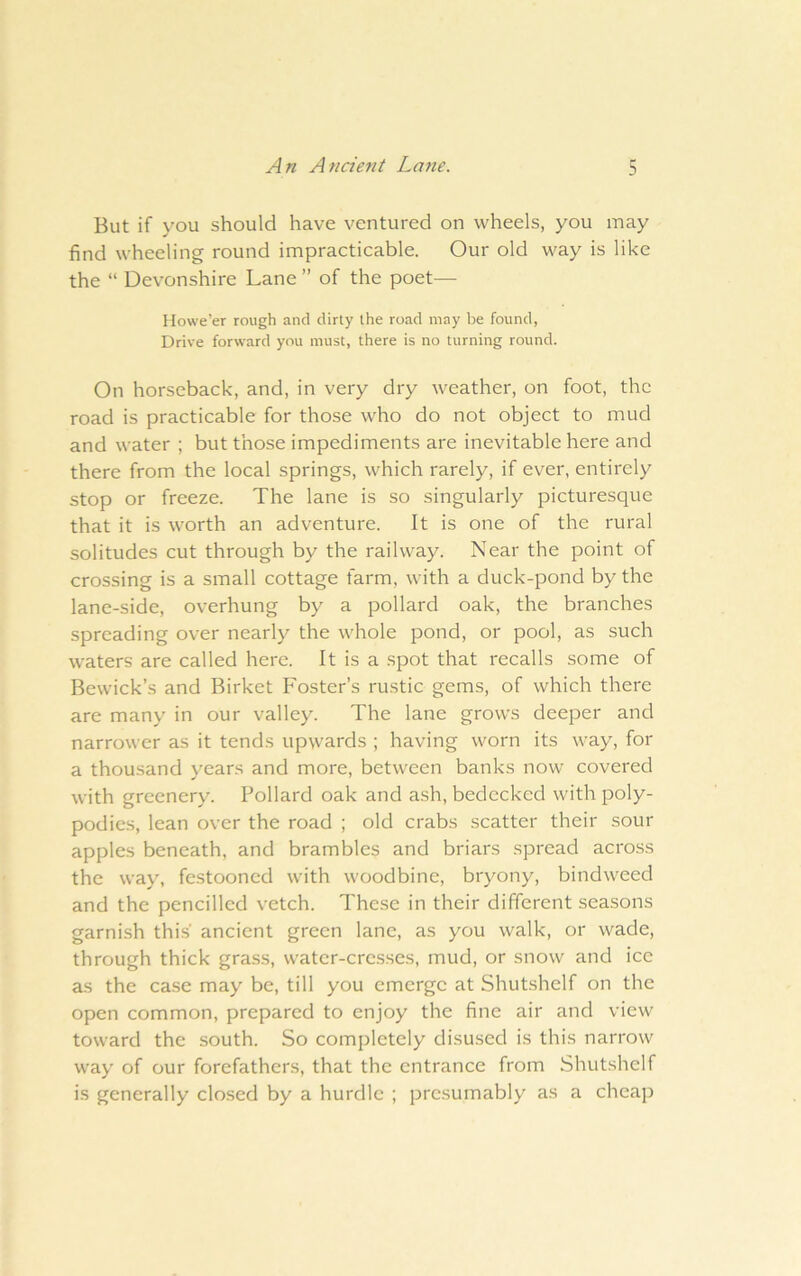 But if you should have ventured on wheels, you may find wheeling round impracticable. Our old way is like the “ Devonshire Lane ” of the poet— Howe’er rough and dirty the road may be found, Drive forward you must, there is no turning round. On horseback, and, in very dry weather, on foot, the road is practicable for those who do not object to mud and water ; but those impediments are inevitable here and there from the local springs, which rarely, if ever, entirely stop or freeze. The lane is so singularly picturesque that it is worth an adventure. It is one of the rural solitudes cut through by the railway. Near the point of crossing is a small cottage farm, with a duck-pond by the lane-side, overhung by a pollard oak, the branches spreading over nearly the whole pond, or pool, as such waters are called here. It is a spot that recalls some of Bewick’s and Birket Foster’s rustic gems, of which there are many in our valley. The lane grows deeper and narrower as it tends upwards ; having worn its way, for a thousand years and more, between banks now covered with greenery. Pollard oak and ash, bedecked with poly- podies, lean over the road ; old crabs scatter their sour apples beneath, and brambles and briars spread across the way, festooned with woodbine, bryony, bindweed and the pencilled vetch. These in their different seasons garnish this' ancient green lane, as you walk, or wade, through thick grass, water-cresses, mud, or snow and ice as the case may be, till you emerge at Shutshelf on the open common, prepared to enjoy the fine air and view toward the south. So completely disused is this narrow way of our forefathers, that the entrance from Shutshelf is generally closed by a hurdle ; presumably as a cheap