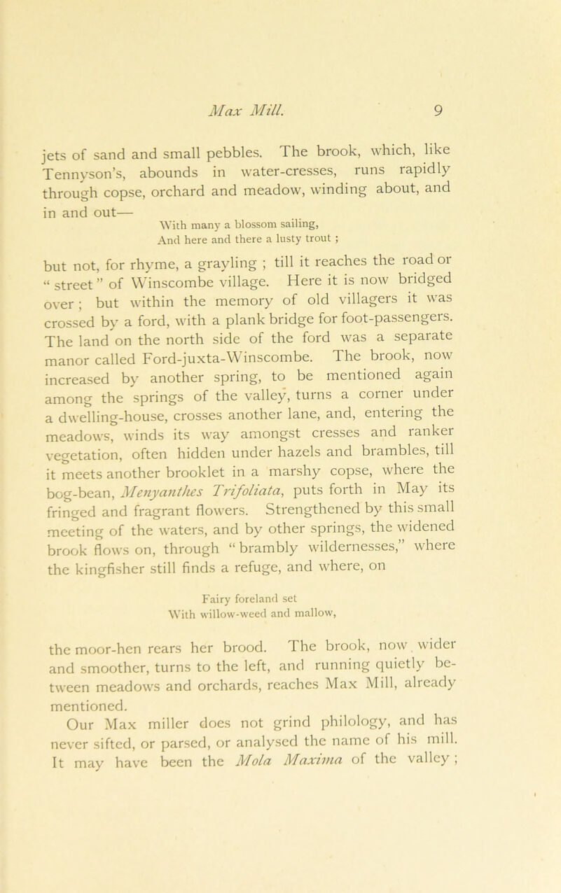 jets of sand and small pebbles. The brook, which, like Tennyson’s, abounds in water-cresses, runs rapidly through copse, orchard and meadow, winding about, and in and out— With many a blossom sailing. And here and there a lusty trout ; but not, for rhyme, a grayling ; till it reaches the road or “ street ” of Winscombe village. Here it is now bridged over ; but within the memory of old villagers it was crossed by a ford, with a plank bridge for foot-passengers. The land on the north side of the ford was a separate manor called Ford-juxta-Winscombe. The brook, now increased by another spring, to be mentioned again among the springs of the valley, turns a corner under a dwelling-house, crosses another lane, and, entering the meadows, winds its way amongst cresses and ranker vegetation, often hidden under hazels and brambles, till it meets another brooklet in a marshy copse, where the bog-bean, Menyanthes Trifoliata, puts forth in May its fringed and fragrant flowers. Strengthened by this small meeting of the waters, and by other springs, the widened brook flows on, through “ brambly wildernesses,” where the kingfisher still finds a refuge, and where, on Fairy foreland set With willow-weed and mallow, the moor-hen rears her brood. The brook, now wider and smoother, turns to the left, and running quietly be- tween meadows and orchards, reaches Max Mill, already mentioned. Our Max miller does not grind philology, and has never sifted, or parsed, or analysed the name of his mill. It may have been the Mola Maxima of the valley ,