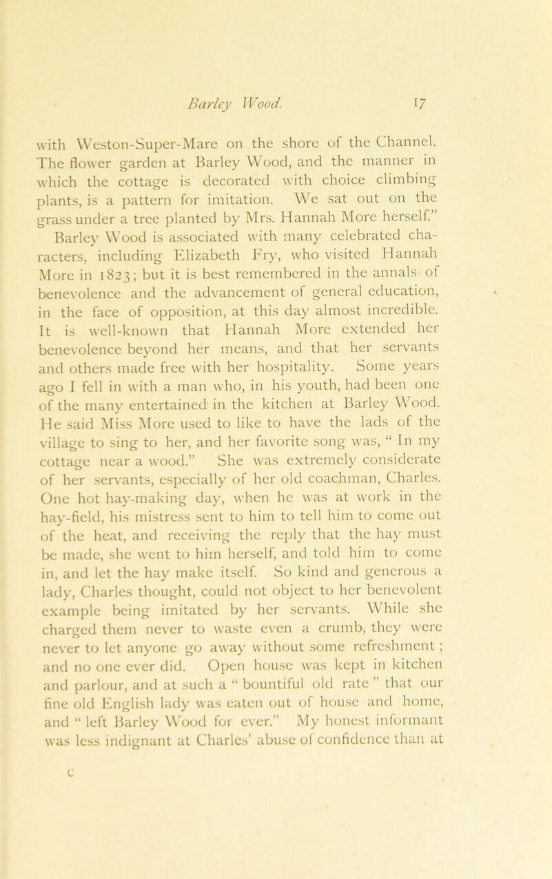with Weston-Super-Mare on the shore of the Channel. The flower garden at Barley Wood, and the manner in which the cottage is decorated with choice climbing plants, is a pattern for imitation. We sat out on the grass under a tree planted by Mrs. Hannah More herself” Barley W'ood is associated with many celebrated cha- racters, including Elizabeth Fry, who visited Hannah IMore in 1823; but it is best remembered in the annals of benevolence and the advancement of general education, in the face of opposition, at this day almost incredible. It is well-known that Hannah More extended her benevolence beyond her means, and that her servants and others made free with her hospitality. Some years ago I fell in with a man who, in his youth, had been one of the many entertained in the kitchen at Barley Wood. He said Miss More used to like to have the lads of the village to sing to her, and her favorite song was, “ In my cottage near a wood.” She was extremely considerate of her servants, especially of her old coachman, Charles. One hot hay-making day, when he was at work in the hay-field, his mistress sent to him to tell him to come out of the heat, and receiving the reply that the hay must be made, she went to him herself, and told him to come in, and let the hay make itself So kind and generous a lady, Charles thought, could not object to her benevolent example being imitated by her servants. While she charged them never to waste even a crumb, they were never to let anyone go away without .some refreshment; and no one ever did. Open hou.se was kept in kitchen and parlour, and at such a “ bountiful old rate ” that our fine old English lady was eaten out of hou.se and home, and “ left Barley Wood for ever.” My honest informant was less indignant at Charles’ abuse ol confidence than at e