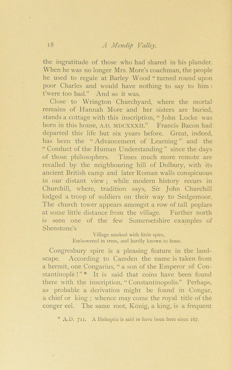 the ingratitude of those who had shared in his plunder. When he was no longer Mrs. More’s coachman, the people he used to regale at Barley Wood “ turned round upon poor Charles and would have nothing to say to him ; t’were too bad.” And so it was. Close to Wrington Churchyard, where the mortal remains of Hannah More and her sisters are buried, stands a cottage with this inscription, “John Locke was born in this house, A.D. MDCXXXII.” Francis Bacon had departed this life but six years before. Great, indeed, has been the “ Advancement of Learning ” and the “ Conduct of the Human Understanding” since the days of those philosophers. Times much more remote are recalled by the neighbouring hill of Dolbury, with its ancient British camp and later Roman walls conspicuous in our distant view ; while modern histor}* recurs in Churchill, where, tradition says. Sir John Churchill lodged a troop of soldiers on their way to Sedgemoor. The church tower appears amongst a row of tall poplars at some little distance from the village. Further north is seen one of the few Somersetshire examples of Shenstone’s Village marked with little spire, Embowered in trees, and hardly known to fame. Congresbury spire is a pleasing feature in the land- scape. According to Camden the name is taken from a hermit, one Congarius, “ a son of the Emperor of Con- stantinople ! ” * It is said that coins have been found there with the inscription, “ Constantinopolis.” Perhaps, as probable a derivation might be found in Congar, a chief or king ; whence may come the royal title of the conger eel. The same root, Kbnig, a king, is a frequent * A.U. 7u, A Uishopric is said to have been here since 167.