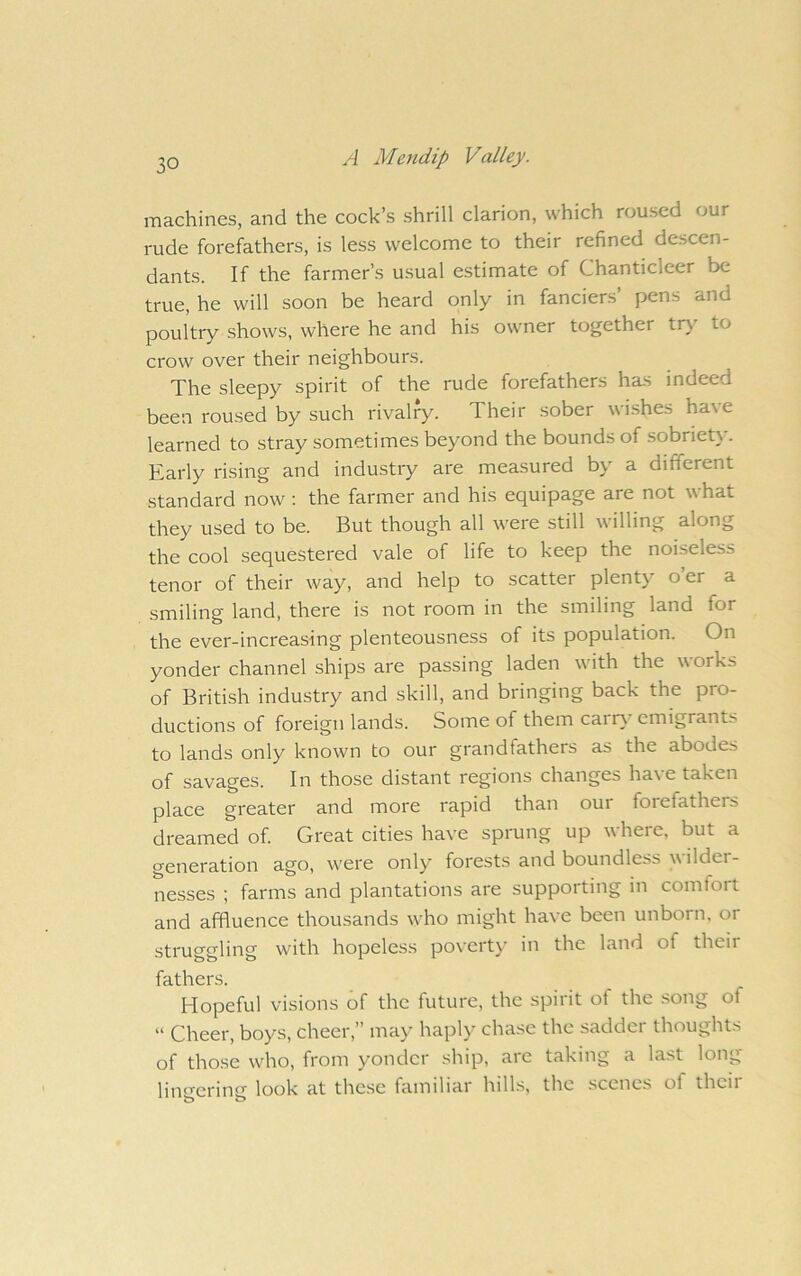machines, and the cock’s shrill clarion, which roused our rude forefathers, is less welcome to their refined descen- dants. If the farmer’s usual e.stimate of Chanticleer be true, he will soon be heard only in fanciers’ pens and poultry shows, where he and his owner together tr)' to crow over their neighbours. The sleepy spirit of the rude forefathers has indeed been roused by such rivalry. Their .sober wishes have learned to stray sometimes beyond the bounds of sobriety. Early rising and industry are measured by a different standard now: the farmer and his equipage are not what they used to be. But though all were still willing along the cool sequestered vale of life to keep the noiseless tenor of their way, and help to scatter plenty o er a smiling land, there is not room in the smiling land for the ever-increasing plenteousness of its population. On yonder channel ships are passing laden with the works of British industry and skill, and bringing back the pro- ductions of foreign lands. Some of them carr} emigrants to lands only known to our grandfathers as the abodes of savages. In those distant regions changes have taken place greater and more rapid than our foiefathers dreamed of Great cities have sprung up where, but a generation ago, w'ere only forests and boundless w ilder- nesses ; farms and plantations are supporting in comfort and affluence thousands who might have been unborn, or struggling with hopeless povertj' in the land of theii fathers. Hopeful visions of the future, the spirit of the .song of “ Cheer, boys, cheer,” may hapl>' chase the sadder thoughts of those who, from yonder ship, are taking a last long linerin<i look at the.se familiar hills, the scenes of their