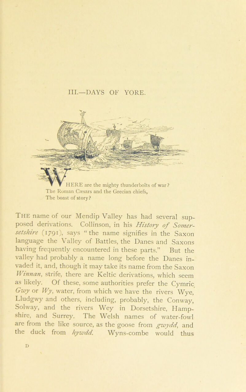 III.—DAYS OF YORE. HERE are the mighty thunderbolts of war? The Roman Ctesars and the Grecian chiefs, The boast of story? The name of our Mendip Valley has had several sup- posed derivations. Collinson, in his History of Somer- setshire (1791), says “the name signifies in the Saxon language the Valley of Battles, the Danes and Saxons having frequently encountered in these parts.” But the valley had probably a name long before the Danes in- vaded it, and, though it may take its name from the Saxon Winnan, strife, there are Keltic derivations, which seem as likely. Of these, some authorities prefer the Cymric Gwy or Wy, water, from which we have the rivers Wye, Lludgwy and others, including, probably, the Conway, Solway, and the rivers Wey in Dorsetshire, Hamp- shire, and Surrey. The Welsh names of water-fowl are from the like source, as the goose from gwydd, and the duck from kywdd. Wyns-combe would thus D