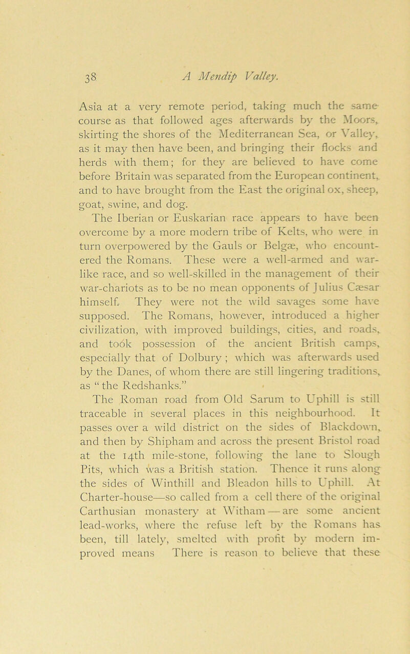 Asia at a very remote period, taking much the same- course as that followed ages afterwards by the Moors, skirting the shores of the Mediterranean Sea, or \alley, as it may then have been, and bringing their flocks and herds with them; for they are believed to have come before Britain was separated from the European continent, and to have brought from the East the original ox, sheep, goat, swine, and dog. The Iberian or Euskarian race appears to have been overcome by a more modern tribe of Kelts, who were in turn overpowered by the Gauls or Belgae, who encount- ered the Romans. These were a well-armed and war- like race, and so well-skilled in the management of their war-chariots as to be no mean opponents of Julius Caesar himself. They were not the wild savages some have supposed. The Romans, however, introduced a higher civilization, with improved buildings, cities, and roads, and to6k possession of the aneient British camps, especially that of Dolbury ; which was afterwards used by the Danes, of whom there are still lingering traditions, as “ the Redshanks.” The Roman road from Old Sarum to Uphill is still traceable in several places in this neighbourhood. It passes over a wild district on the sides of Blackdown, and then by Shipham and across the present Bristol road at the 14th mile-stone, following the lane to Slough Pits, which was a British station. Thence it runs along the sides of Winthill and Bleadon hills to Uphill. At Charter-house—so called from a coll there of the original Carthusian monaster}' at Witham — are some ancient lead-works, where the refuse left b}' the Romans has been, till latel}^ smelted with profit b\’ modern im- proved means There is reason to believe that these