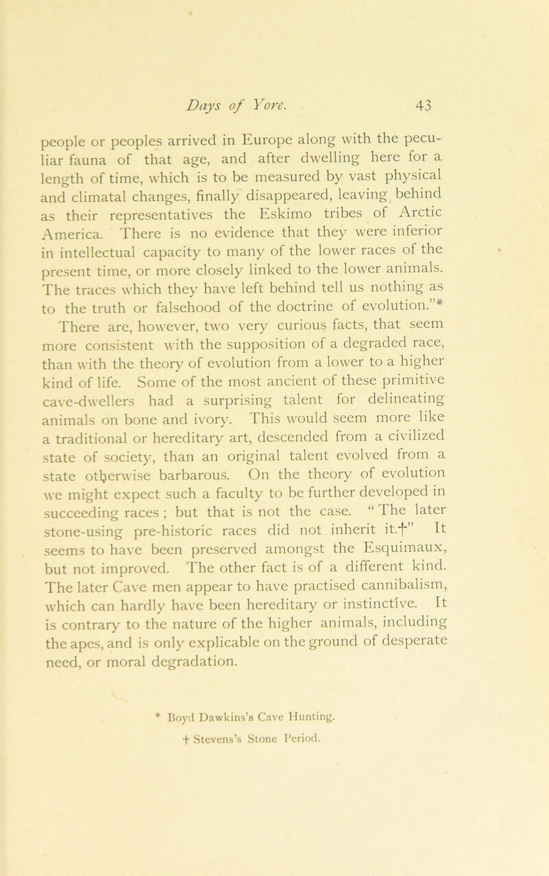 people or peoples arrived in Europe along with the pecu- liar fauna of that age, and after dwelling here for a length of time, which is to be measured by vast physical and climatal changes, finally disappeared, leaving behind as their representatives the Eskimo tribes of Arctic America. There is no evidence that they were inferior in intellectual capacity to many of the lower races of the present time, or more closely linked to the lower animals. The traces which they have left behind tell us nothing as to the truth or falsehood of the doctrine of evolution.”* There are, however, two very curious facts, that seem more consistent with the supposition of a degraded race, than with the theory of evolution from a lower to a higher kind of life. Some of the most ancient of these primitive cave-dwellers had a surprising talent for delineating animals on bone and ivory. This would seem more like a traditional or hereditary art, descended from a civilized state of society, than an original talent evolved from a state otherwise barbarous. On the theory of evolution we might expect such a faculty to be further developed in succeeding races ; but that is not the case. “ The later stone-using pre-historic races did not inherit it.’f'” It seems to have been pre.served amongst the Esquimaux, but not improved. The other fact is of a different kind. The later Cave men appear to have practised cannibalism, which can hardly have been hereditary or instinctive. It is contrary to the nature of the higher animals, including the apes, and is only explicable on the ground of desperate need, or moral degradation. * Boyd Dawkins’s Cave Hunting. + Stevens’s .Stone Period.