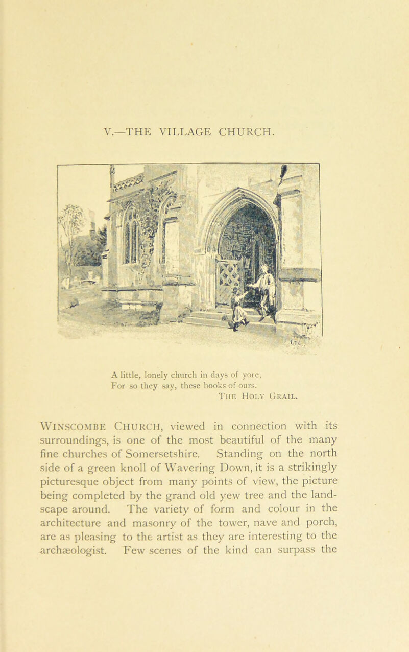 V.—THE VILLAGE CHURCH. A little, lonely church in days of yore. For so they say, these books of ours. Tiik IIoi.Y Grail. WlX.SCOMBE Church, viewed in connection with its surroundings, is one of the most beautiful of the many fine churches of Somersetshire. Standing on the north side of a green knoll of Wavering Down, it is a strikingly picturesque object from many points of view, the picture being completed by the grand old yew tree and the land- scape around. The variety of form and colour in the architecture and ma.sonry of the tower, nave and porch, are as pleasing to the artist as they are interesting to the archaeologist. Few scenes of the kind can surpass the